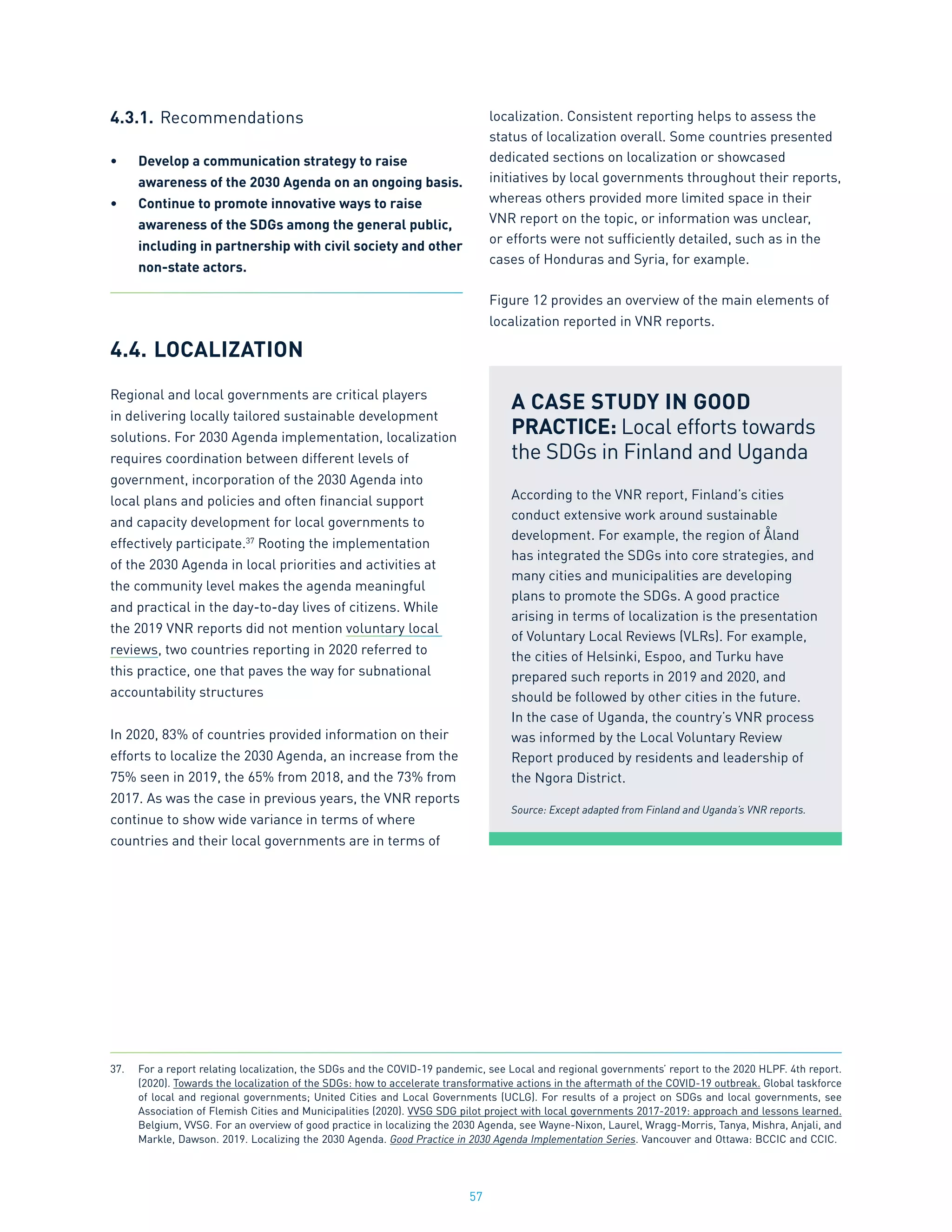 57
4.3.1.	Recommendations
•	 Develop a communication strategy to raise
awareness of the 2030 Agenda on an ongoing basis.
•	 Continue to promote innovative ways to raise
awareness of the SDGs among the general public,
including in partnership with civil society and other
non-state actors.
4.4.	LOCALIZATION
Regional and local governments are critical players
in delivering locally tailored sustainable development
solutions. For 2030 Agenda implementation, localization
requires coordination between different levels of
government, incorporation of the 2030 Agenda into
local plans and policies and often financial support
and capacity development for local governments to
effectively participate.37
Rooting the implementation
of the 2030 Agenda in local priorities and activities at
the community level makes the agenda meaningful
and practical in the day-to-day lives of citizens. While
the 2019 VNR reports did not mention voluntary local
reviews, two countries reporting in 2020 referred to
this practice, one that paves the way for subnational
accountability structures
In 2020, 83% of countries provided information on their
efforts to localize the 2030 Agenda, an increase from the
75% seen in 2019, the 65% from 2018, and the 73% from
2017. As was the case in previous years, the VNR reports
continue to show wide variance in terms of where
countries and their local governments are in terms of
localization. Consistent reporting helps to assess the
status of localization overall. Some countries presented
dedicated sections on localization or showcased
initiatives by local governments throughout their reports,
whereas others provided more limited space in their
VNR report on the topic, or information was unclear,
or efforts were not sufficiently detailed, such as in the
cases of Honduras and Syria, for example.
Figure 12 provides an overview of the main elements of
localization reported in VNR reports.
A CASE STUDY IN GOOD
PRACTICE: Local efforts towards
the SDGs in Finland and Uganda
According to the VNR report, Finland’s cities
conduct extensive work around sustainable
development. For example, the region of Åland
has integrated the SDGs into core strategies, and
many cities and municipalities are developing
plans to promote the SDGs. A good practice
arising in terms of localization is the presentation
of Voluntary Local Reviews (VLRs). For example,
the cities of Helsinki, Espoo, and Turku have
prepared such reports in 2019 and 2020, and
should be followed by other cities in the future.
In the case of Uganda, the country’s VNR process
was informed by the Local Voluntary Review
Report produced by residents and leadership of
the Ngora District.
Source: Except adapted from Finland and Uganda’s VNR reports.
37.	 For a report relating localization, the SDGs and the COVID-19 pandemic, see Local and regional governments’ report to the 2020 HLPF. 4th report.
(2020). Towards the localization of the SDGs: how to accelerate transformative actions in the aftermath of the COVID-19 outbreak. Global taskforce
of local and regional governments; United Cities and Local Governments (UCLG). For results of a project on SDGs and local governments, see
Association of Flemish Cities and Municipalities (2020). VVSG SDG pilot project with local governments 2017-2019: approach and lessons learned.
Belgium, VVSG. For an overview of good practice in localizing the 2030 Agenda, see Wayne-Nixon, Laurel, Wragg-Morris, Tanya, Mishra, Anjali, and
Markle, Dawson. 2019. Localizing the 2030 Agenda. Good Practice in 2030 Agenda Implementation Series. Vancouver and Ottawa: BCCIC and CCIC.
 