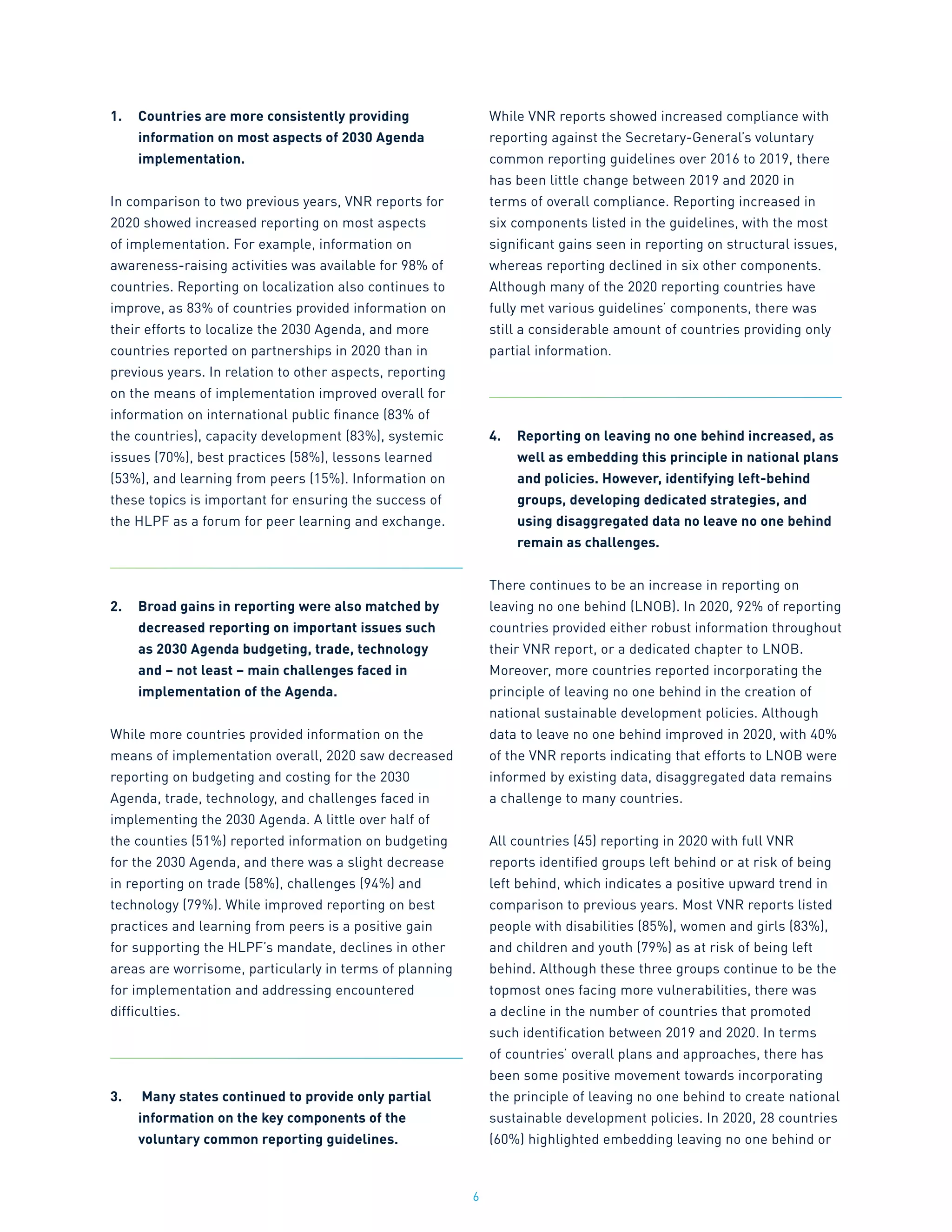 6
1.	 Countries are more consistently providing
information on most aspects of 2030 Agenda
implementation.
In comparison to two previous years, VNR reports for
2020 showed increased reporting on most aspects
of implementation. For example, information on
awareness-raising activities was available for 98% of
countries. Reporting on localization also continues to
improve, as 83% of countries provided information on
their efforts to localize the 2030 Agenda, and more
countries reported on partnerships in 2020 than in
previous years. In relation to other aspects, reporting
on the means of implementation improved overall for
information on international public finance (83% of
the countries), capacity development (83%), systemic
issues (70%), best practices (58%), lessons learned
(53%), and learning from peers (15%). Information on
these topics is important for ensuring the success of
the HLPF as a forum for peer learning and exchange.
2.	 Broad gains in reporting were also matched by
decreased reporting on important issues such
as 2030 Agenda budgeting, trade, technology
and – not least – main challenges faced in
implementation of the Agenda.
While more countries provided information on the
means of implementation overall, 2020 saw decreased
reporting on budgeting and costing for the 2030
Agenda, trade, technology, and challenges faced in
implementing the 2030 Agenda. A little over half of
the counties (51%) reported information on budgeting
for the 2030 Agenda, and there was a slight decrease
in reporting on trade (58%), challenges (94%) and
technology (79%). While improved reporting on best
practices and learning from peers is a positive gain
for supporting the HLPF’s mandate, declines in other
areas are worrisome, particularly in terms of planning
for implementation and addressing encountered
difficulties.
3.	 Many states continued to provide only partial
information on the key components of the
voluntary common reporting guidelines.
While VNR reports showed increased compliance with
reporting against the Secretary-General’s voluntary
common reporting guidelines over 2016 to 2019, there
has been little change between 2019 and 2020 in
terms of overall compliance. Reporting increased in
six components listed in the guidelines, with the most
significant gains seen in reporting on structural issues,
whereas reporting declined in six other components.
Although many of the 2020 reporting countries have
fully met various guidelines’ components, there was
still a considerable amount of countries providing only
partial information.
4.	 Reporting on leaving no one behind increased, as
well as embedding this principle in national plans
and policies. However, identifying left-behind
groups, developing dedicated strategies, and
using disaggregated data no leave no one behind
remain as challenges.
There continues to be an increase in reporting on
leaving no one behind (LNOB). In 2020, 92% of reporting
countries provided either robust information throughout
their VNR report, or a dedicated chapter to LNOB.
Moreover, more countries reported incorporating the
principle of leaving no one behind in the creation of
national sustainable development policies. Although
data to leave no one behind improved in 2020, with 40%
of the VNR reports indicating that efforts to LNOB were
informed by existing data, disaggregated data remains
a challenge to many countries.
All countries (45) reporting in 2020 with full VNR
reports identified groups left behind or at risk of being
left behind, which indicates a positive upward trend in
comparison to previous years. Most VNR reports listed
people with disabilities (85%), women and girls (83%),
and children and youth (79%) as at risk of being left
behind. Although these three groups continue to be the
topmost ones facing more vulnerabilities, there was
a decline in the number of countries that promoted
such identification between 2019 and 2020. In terms
of countries’ overall plans and approaches, there has
been some positive movement towards incorporating
the principle of leaving no one behind to create national
sustainable development policies. In 2020, 28 countries
(60%) highlighted embedding leaving no one behind or
 