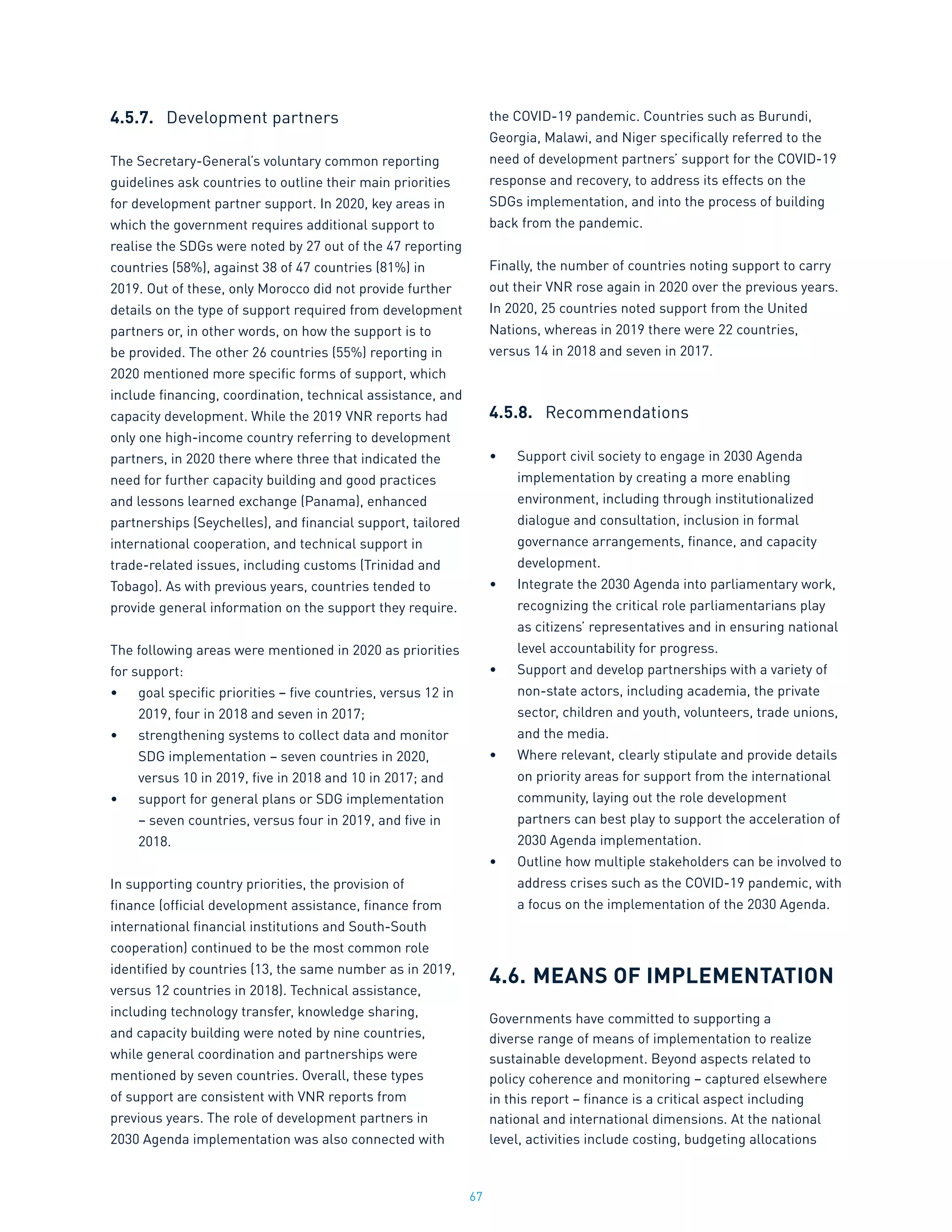 67
4.5.7.	 Development partners
The Secretary-General’s voluntary common reporting
guidelines ask countries to outline their main priorities
for development partner support. In 2020, key areas in
which the government requires additional support to
realise the SDGs were noted by 27 out of the 47 reporting
countries (58%), against 38 of 47 countries (81%) in
2019. Out of these, only Morocco did not provide further
details on the type of support required from development
partners or, in other words, on how the support is to
be provided. The other 26 countries (55%) reporting in
2020 mentioned more specific forms of support, which
include financing, coordination, technical assistance, and
capacity development. While the 2019 VNR reports had
only one high-income country referring to development
partners, in 2020 there where three that indicated the
need for further capacity building and good practices
and lessons learned exchange (Panama), enhanced
partnerships (Seychelles), and financial support, tailored
international cooperation, and technical support in
trade-related issues, including customs (Trinidad and
Tobago). As with previous years, countries tended to
provide general information on the support they require.
The following areas were mentioned in 2020 as priorities
for support:
•	 goal specific priorities – five countries, versus 12 in
2019, four in 2018 and seven in 2017;
•	 strengthening systems to collect data and monitor
SDG implementation – seven countries in 2020,
versus 10 in 2019, five in 2018 and 10 in 2017; and
•	 support for general plans or SDG implementation
– seven countries, versus four in 2019, and five in
2018.
In supporting country priorities, the provision of
finance (official development assistance, finance from
international financial institutions and South-South
cooperation) continued to be the most common role
identified by countries (13, the same number as in 2019,
versus 12 countries in 2018). Technical assistance,
including technology transfer, knowledge sharing,
and capacity building were noted by nine countries,
while general coordination and partnerships were
mentioned by seven countries. Overall, these types
of support are consistent with VNR reports from
previous years. The role of development partners in
2030 Agenda implementation was also connected with
the COVID-19 pandemic. Countries such as Burundi,
Georgia, Malawi, and Niger specifically referred to the
need of development partners’ support for the COVID-19
response and recovery, to address its effects on the
SDGs implementation, and into the process of building
back from the pandemic.
Finally, the number of countries noting support to carry
out their VNR rose again in 2020 over the previous years.
In 2020, 25 countries noted support from the United
Nations, whereas in 2019 there were 22 countries,
versus 14 in 2018 and seven in 2017.
4.5.8.	 Recommendations
•	 Support civil society to engage in 2030 Agenda
implementation by creating a more enabling
environment, including through institutionalized
dialogue and consultation, inclusion in formal
governance arrangements, finance, and capacity
development.
•	 Integrate the 2030 Agenda into parliamentary work,
recognizing the critical role parliamentarians play
as citizens’ representatives and in ensuring national
level accountability for progress.
•	 Support and develop partnerships with a variety of
non-state actors, including academia, the private
sector, children and youth, volunteers, trade unions,
and the media.
•	 Where relevant, clearly stipulate and provide details
on priority areas for support from the international
community, laying out the role development
partners can best play to support the acceleration of
2030 Agenda implementation.
•	 Outline how multiple stakeholders can be involved to
address crises such as the COVID-19 pandemic, with
a focus on the implementation of the 2030 Agenda.
4.6.	MEANS OF IMPLEMENTATION
Governments have committed to supporting a
diverse range of means of implementation to realize
sustainable development. Beyond aspects related to
policy coherence and monitoring – captured elsewhere
in this report – finance is a critical aspect including
national and international dimensions. At the national
level, activities include costing, budgeting allocations
 