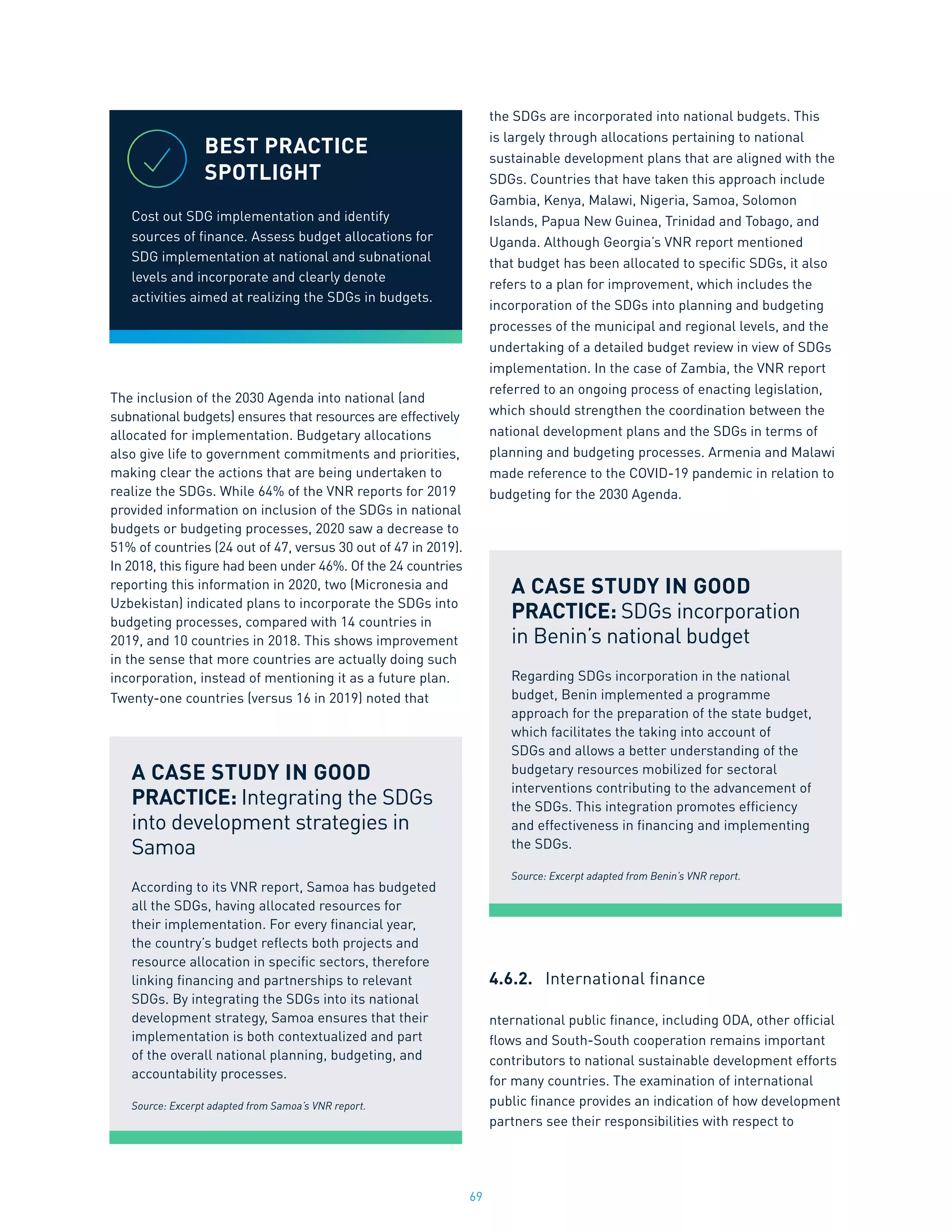 69
The inclusion of the 2030 Agenda into national (and
subnational budgets) ensures that resources are effectively
allocated for implementation. Budgetary allocations
also give life to government commitments and priorities,
making clear the actions that are being undertaken to
realize the SDGs. While 64% of the VNR reports for 2019
provided information on inclusion of the SDGs in national
budgets or budgeting processes, 2020 saw a decrease to
51% of countries (24 out of 47, versus 30 out of 47 in 2019).
In 2018, this figure had been under 46%. Of the 24 countries
reporting this information in 2020, two (Micronesia and
Uzbekistan) indicated plans to incorporate the SDGs into
budgeting processes, compared with 14 countries in
2019, and 10 countries in 2018. This shows improvement
in the sense that more countries are actually doing such
incorporation, instead of mentioning it as a future plan.
Twenty-one countries (versus 16 in 2019) noted that
the SDGs are incorporated into national budgets. This
is largely through allocations pertaining to national
sustainable development plans that are aligned with the
SDGs. Countries that have taken this approach include
Gambia, Kenya, Malawi, Nigeria, Samoa, Solomon
Islands, Papua New Guinea, Trinidad and Tobago, and
Uganda. Although Georgia’s VNR report mentioned
that budget has been allocated to specific SDGs, it also
refers to a plan for improvement, which includes the
incorporation of the SDGs into planning and budgeting
processes of the municipal and regional levels, and the
undertaking of a detailed budget review in view of SDGs
implementation. In the case of Zambia, the VNR report
referred to an ongoing process of enacting legislation,
which should strengthen the coordination between the
national development plans and the SDGs in terms of
planning and budgeting processes. Armenia and Malawi
made reference to the COVID-19 pandemic in relation to
budgeting for the 2030 Agenda.
4.6.2.	 International finance
nternational public finance, including ODA, other official
flows and South-South cooperation remains important
contributors to national sustainable development efforts
for many countries. The examination of international
public finance provides an indication of how development
partners see their responsibilities with respect to
BEST PRACTICE
SPOTLIGHT
Cost out SDG implementation and identify
sources of finance. Assess budget allocations for
SDG implementation at national and subnational
levels and incorporate and clearly denote
activities aimed at realizing the SDGs in budgets.
A CASE STUDY IN GOOD
PRACTICE: Integrating the SDGs
into development strategies in
Samoa
According to its VNR report, Samoa has budgeted
all the SDGs, having allocated resources for
their implementation. For every financial year,
the country’s budget reflects both projects and
resource allocation in specific sectors, therefore
linking financing and partnerships to relevant
SDGs. By integrating the SDGs into its national
development strategy, Samoa ensures that their
implementation is both contextualized and part
of the overall national planning, budgeting, and
accountability processes.
Source: Excerpt adapted from Samoa’s VNR report.
A CASE STUDY IN GOOD
PRACTICE: SDGs incorporation
in Benin’s national budget
Regarding SDGs incorporation in the national
budget, Benin implemented a programme
approach for the preparation of the state budget,
which facilitates the taking into account of
SDGs and allows a better understanding of the
budgetary resources mobilized for sectoral
interventions contributing to the advancement of
the SDGs. This integration promotes efficiency
and effectiveness in financing and implementing
the SDGs.
Source: Excerpt adapted from Benin’s VNR report.
 