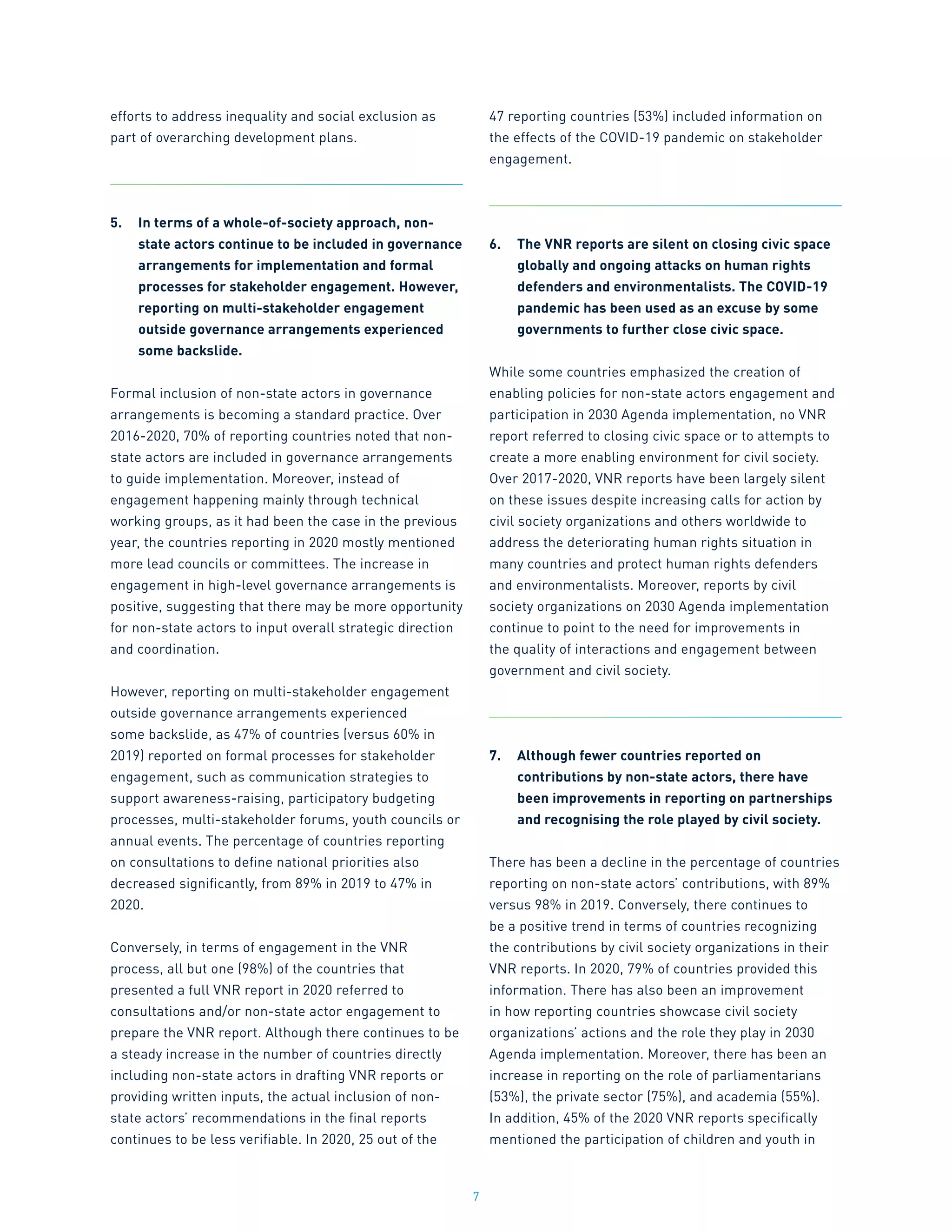 7
efforts to address inequality and social exclusion as
part of overarching development plans.
5.	 In terms of a whole-of-society approach, non-
state actors continue to be included in governance
arrangements for implementation and formal
processes for stakeholder engagement. However,
reporting on multi-stakeholder engagement
outside governance arrangements experienced
some backslide.
Formal inclusion of non-state actors in governance
arrangements is becoming a standard practice. Over
2016-2020, 70% of reporting countries noted that non-
state actors are included in governance arrangements
to guide implementation. Moreover, instead of
engagement happening mainly through technical
working groups, as it had been the case in the previous
year, the countries reporting in 2020 mostly mentioned
more lead councils or committees. The increase in
engagement in high-level governance arrangements is
positive, suggesting that there may be more opportunity
for non-state actors to input overall strategic direction
and coordination.
However, reporting on multi-stakeholder engagement
outside governance arrangements experienced
some backslide, as 47% of countries (versus 60% in
2019) reported on formal processes for stakeholder
engagement, such as communication strategies to
support awareness-raising, participatory budgeting
processes, multi-stakeholder forums, youth councils or
annual events. The percentage of countries reporting
on consultations to define national priorities also
decreased significantly, from 89% in 2019 to 47% in
2020.
Conversely, in terms of engagement in the VNR
process, all but one (98%) of the countries that
presented a full VNR report in 2020 referred to
consultations and/or non-state actor engagement to
prepare the VNR report. Although there continues to be
a steady increase in the number of countries directly
including non-state actors in drafting VNR reports or
providing written inputs, the actual inclusion of non-
state actors’ recommendations in the final reports
continues to be less verifiable. In 2020, 25 out of the
47 reporting countries (53%) included information on
the effects of the COVID-19 pandemic on stakeholder
engagement.
6.	 The VNR reports are silent on closing civic space
globally and ongoing attacks on human rights
defenders and environmentalists. The COVID-19
pandemic has been used as an excuse by some
governments to further close civic space.
While some countries emphasized the creation of
enabling policies for non-state actors engagement and
participation in 2030 Agenda implementation, no VNR
report referred to closing civic space or to attempts to
create a more enabling environment for civil society.
Over 2017-2020, VNR reports have been largely silent
on these issues despite increasing calls for action by
civil society organizations and others worldwide to
address the deteriorating human rights situation in
many countries and protect human rights defenders
and environmentalists. Moreover, reports by civil
society organizations on 2030 Agenda implementation
continue to point to the need for improvements in
the quality of interactions and engagement between
government and civil society.
7.	 Although fewer countries reported on
contributions by non-state actors, there have
been improvements in reporting on partnerships
and recognising the role played by civil society.
There has been a decline in the percentage of countries
reporting on non-state actors’ contributions, with 89%
versus 98% in 2019. Conversely, there continues to
be a positive trend in terms of countries recognizing
the contributions by civil society organizations in their
VNR reports. In 2020, 79% of countries provided this
information. There has also been an improvement
in how reporting countries showcase civil society
organizations’ actions and the role they play in 2030
Agenda implementation. Moreover, there has been an
increase in reporting on the role of parliamentarians
(53%), the private sector (75%), and academia (55%).
In addition, 45% of the 2020 VNR reports specifically
mentioned the participation of children and youth in
 