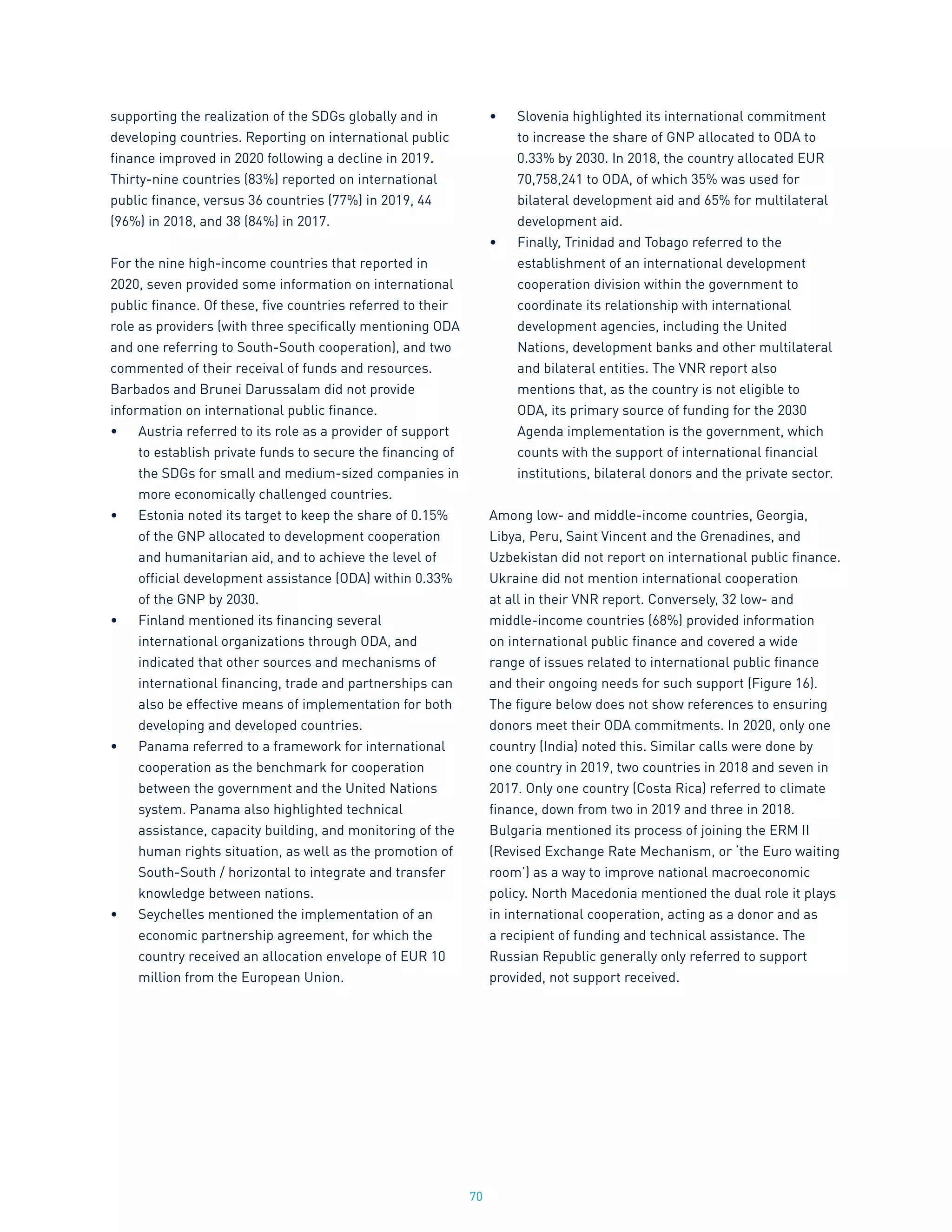 70
supporting the realization of the SDGs globally and in
developing countries. Reporting on international public
finance improved in 2020 following a decline in 2019.
Thirty-nine countries (83%) reported on international
public finance, versus 36 countries (77%) in 2019, 44
(96%) in 2018, and 38 (84%) in 2017.
For the nine high-income countries that reported in
2020, seven provided some information on international
public finance. Of these, five countries referred to their
role as providers (with three specifically mentioning ODA
and one referring to South-South cooperation), and two
commented of their receival of funds and resources.
Barbados and Brunei Darussalam did not provide
information on international public finance.
•	 Austria referred to its role as a provider of support
to establish private funds to secure the financing of
the SDGs for small and medium-sized companies in
more economically challenged countries.
•	 Estonia noted its target to keep the share of 0.15%
of the GNP allocated to development cooperation
and humanitarian aid, and to achieve the level of
official development assistance (ODA) within 0.33%
of the GNP by 2030.
•	 Finland mentioned its financing several
international organizations through ODA, and
indicated that other sources and mechanisms of
international financing, trade and partnerships can
also be effective means of implementation for both
developing and developed countries.
•	 Panama referred to a framework for international
cooperation as the benchmark for cooperation
between the government and the United Nations
system. Panama also highlighted technical
assistance, capacity building, and monitoring of the
human rights situation, as well as the promotion of
South-South / horizontal to integrate and transfer
knowledge between nations.
•	 Seychelles mentioned the implementation of an
economic partnership agreement, for which the
country received an allocation envelope of EUR 10
million from the European Union.
•	 Slovenia highlighted its international commitment
to increase the share of GNP allocated to ODA to
0.33% by 2030. In 2018, the country allocated EUR
70,758,241 to ODA, of which 35% was used for
bilateral development aid and 65% for multilateral
development aid.
•	 Finally, Trinidad and Tobago referred to the
establishment of an international development
cooperation division within the government to
coordinate its relationship with international
development agencies, including the United
Nations, development banks and other multilateral
and bilateral entities. The VNR report also
mentions that, as the country is not eligible to
ODA, its primary source of funding for the 2030
Agenda implementation is the government, which
counts with the support of international financial
institutions, bilateral donors and the private sector.
Among low- and middle-income countries, Georgia,
Libya, Peru, Saint Vincent and the Grenadines, and
Uzbekistan did not report on international public finance.
Ukraine did not mention international cooperation
at all in their VNR report. Conversely, 32 low- and
middle-income countries (68%) provided information
on international public finance and covered a wide
range of issues related to international public finance
and their ongoing needs for such support (Figure 16).
The figure below does not show references to ensuring
donors meet their ODA commitments. In 2020, only one
country (India) noted this. Similar calls were done by
one country in 2019, two countries in 2018 and seven in
2017. Only one country (Costa Rica) referred to climate
finance, down from two in 2019 and three in 2018.
Bulgaria mentioned its process of joining the ERM II
(Revised Exchange Rate Mechanism, or ‘the Euro waiting
room’) as a way to improve national macroeconomic
policy. North Macedonia mentioned the dual role it plays
in international cooperation, acting as a donor and as
a recipient of funding and technical assistance. The
Russian Republic generally only referred to support
provided, not support received.
 
