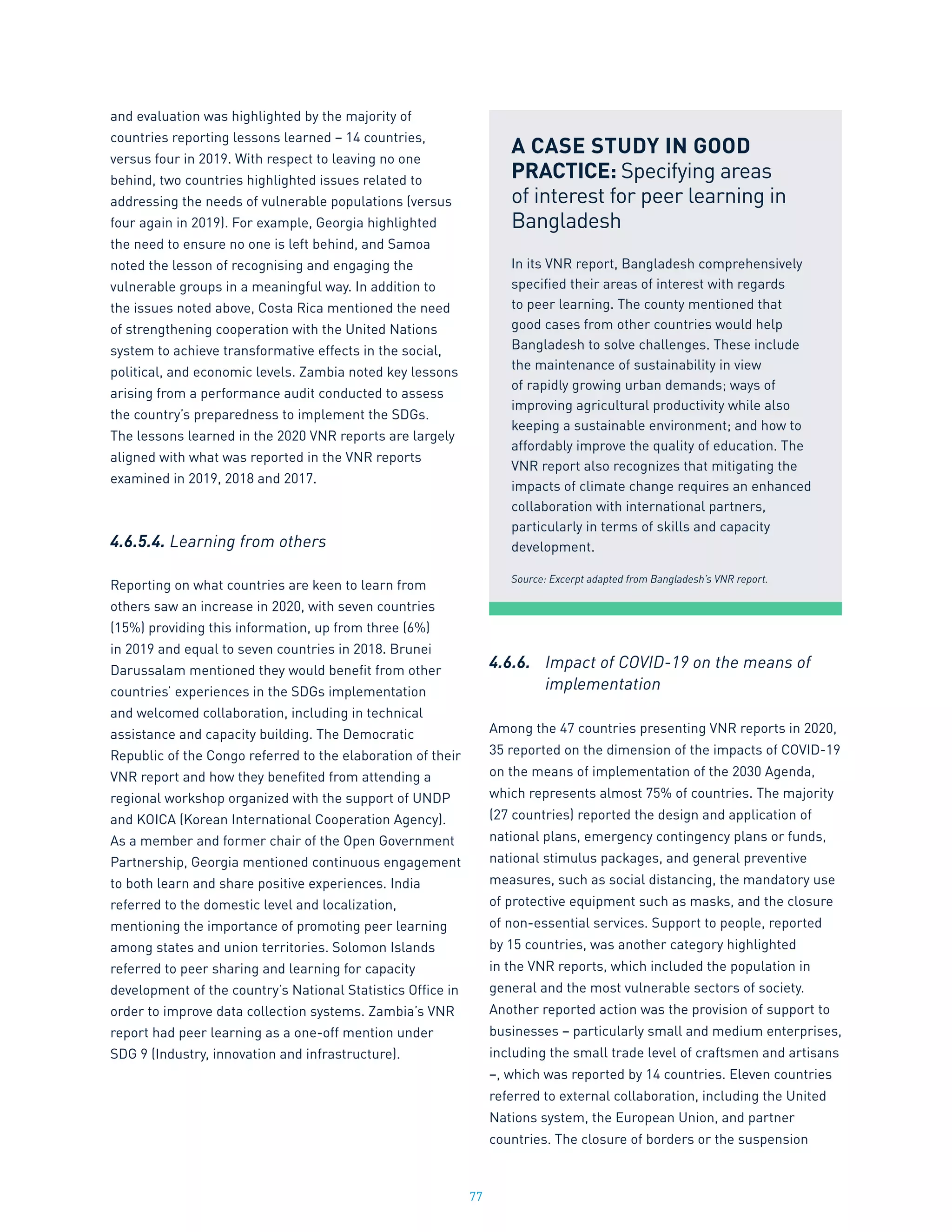 77
and evaluation was highlighted by the majority of
countries reporting lessons learned – 14 countries,
versus four in 2019. With respect to leaving no one
behind, two countries highlighted issues related to
addressing the needs of vulnerable populations (versus
four again in 2019). For example, Georgia highlighted
the need to ensure no one is left behind, and Samoa
noted the lesson of recognising and engaging the
vulnerable groups in a meaningful way. In addition to
the issues noted above, Costa Rica mentioned the need
of strengthening cooperation with the United Nations
system to achieve transformative effects in the social,
political, and economic levels. Zambia noted key lessons
arising from a performance audit conducted to assess
the country’s preparedness to implement the SDGs.
The lessons learned in the 2020 VNR reports are largely
aligned with what was reported in the VNR reports
examined in 2019, 2018 and 2017.
4.6.5.4. Learning from others
Reporting on what countries are keen to learn from
others saw an increase in 2020, with seven countries
(15%) providing this information, up from three (6%)
in 2019 and equal to seven countries in 2018. Brunei
Darussalam mentioned they would benefit from other
countries’ experiences in the SDGs implementation
and welcomed collaboration, including in technical
assistance and capacity building. The Democratic
Republic of the Congo referred to the elaboration of their
VNR report and how they benefited from attending a
regional workshop organized with the support of UNDP
and KOICA (Korean International Cooperation Agency).
As a member and former chair of the Open Government
Partnership, Georgia mentioned continuous engagement
to both learn and share positive experiences. India
referred to the domestic level and localization,
mentioning the importance of promoting peer learning
among states and union territories. Solomon Islands
referred to peer sharing and learning for capacity
development of the country’s National Statistics Office in
order to improve data collection systems. Zambia’s VNR
report had peer learning as a one-off mention under
SDG 9 (Industry, innovation and infrastructure).
4.6.6.	 Impact of COVID-19 on the means of
	 implementation
Among the 47 countries presenting VNR reports in 2020,
35 reported on the dimension of the impacts of COVID-19
on the means of implementation of the 2030 Agenda,
which represents almost 75% of countries. The majority
(27 countries) reported the design and application of
national plans, emergency contingency plans or funds,
national stimulus packages, and general preventive
measures, such as social distancing, the mandatory use
of protective equipment such as masks, and the closure
of non-essential services. Support to people, reported
by 15 countries, was another category highlighted
in the VNR reports, which included the population in
general and the most vulnerable sectors of society.
Another reported action was the provision of support to
businesses – particularly small and medium enterprises,
including the small trade level of craftsmen and artisans
–, which was reported by 14 countries. Eleven countries
referred to external collaboration, including the United
Nations system, the European Union, and partner
countries. The closure of borders or the suspension
A CASE STUDY IN GOOD
PRACTICE: Specifying areas
of interest for peer learning in
Bangladesh
In its VNR report, Bangladesh comprehensively
specified their areas of interest with regards
to peer learning. The county mentioned that
good cases from other countries would help
Bangladesh to solve challenges. These include
the maintenance of sustainability in view
of rapidly growing urban demands; ways of
improving agricultural productivity while also
keeping a sustainable environment; and how to
affordably improve the quality of education. The
VNR report also recognizes that mitigating the
impacts of climate change requires an enhanced
collaboration with international partners,
particularly in terms of skills and capacity
development.
Source: Excerpt adapted from Bangladesh’s VNR report.
 