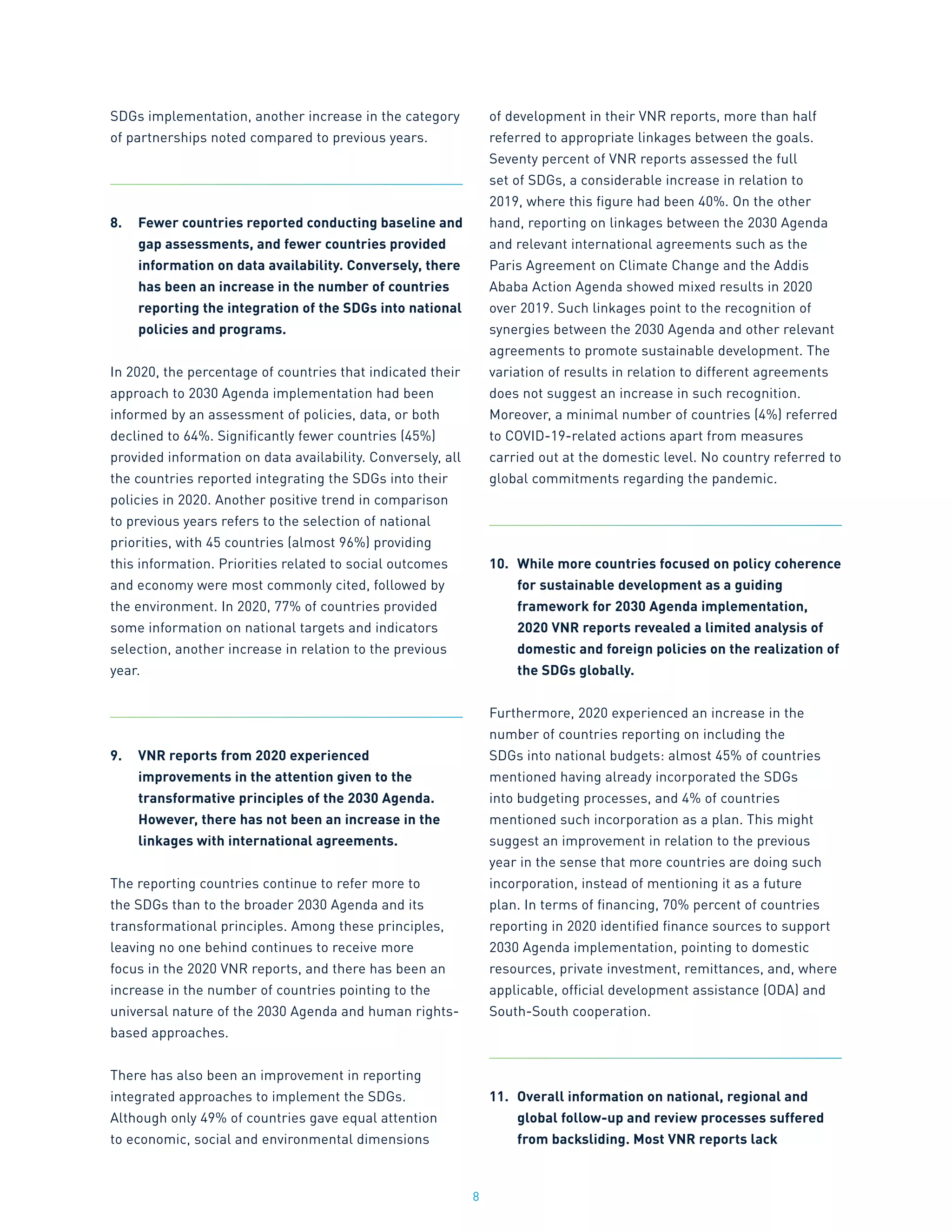 8
SDGs implementation, another increase in the category
of partnerships noted compared to previous years.
8.	 Fewer countries reported conducting baseline and
gap assessments, and fewer countries provided
information on data availability. Conversely, there
has been an increase in the number of countries
reporting the integration of the SDGs into national
policies and programs.
In 2020, the percentage of countries that indicated their
approach to 2030 Agenda implementation had been
informed by an assessment of policies, data, or both
declined to 64%. Significantly fewer countries (45%)
provided information on data availability. Conversely, all
the countries reported integrating the SDGs into their
policies in 2020. Another positive trend in comparison
to previous years refers to the selection of national
priorities, with 45 countries (almost 96%) providing
this information. Priorities related to social outcomes
and economy were most commonly cited, followed by
the environment. In 2020, 77% of countries provided
some information on national targets and indicators
selection, another increase in relation to the previous
year.
9.	 VNR reports from 2020 experienced
improvements in the attention given to the
transformative principles of the 2030 Agenda.
However, there has not been an increase in the
linkages with international agreements.
The reporting countries continue to refer more to
the SDGs than to the broader 2030 Agenda and its
transformational principles. Among these principles,
leaving no one behind continues to receive more
focus in the 2020 VNR reports, and there has been an
increase in the number of countries pointing to the
universal nature of the 2030 Agenda and human rights-
based approaches.
There has also been an improvement in reporting
integrated approaches to implement the SDGs.
Although only 49% of countries gave equal attention
to economic, social and environmental dimensions
of development in their VNR reports, more than half
referred to appropriate linkages between the goals.
Seventy percent of VNR reports assessed the full
set of SDGs, a considerable increase in relation to
2019, where this figure had been 40%. On the other
hand, reporting on linkages between the 2030 Agenda
and relevant international agreements such as the
Paris Agreement on Climate Change and the Addis
Ababa Action Agenda showed mixed results in 2020
over 2019. Such linkages point to the recognition of
synergies between the 2030 Agenda and other relevant
agreements to promote sustainable development. The
variation of results in relation to different agreements
does not suggest an increase in such recognition.
Moreover, a minimal number of countries (4%) referred
to COVID-19-related actions apart from measures
carried out at the domestic level. No country referred to
global commitments regarding the pandemic.
10.	 While more countries focused on policy coherence
for sustainable development as a guiding
framework for 2030 Agenda implementation,
2020 VNR reports revealed a limited analysis of
domestic and foreign policies on the realization of
the SDGs globally.
Furthermore, 2020 experienced an increase in the
number of countries reporting on including the
SDGs into national budgets: almost 45% of countries
mentioned having already incorporated the SDGs
into budgeting processes, and 4% of countries
mentioned such incorporation as a plan. This might
suggest an improvement in relation to the previous
year in the sense that more countries are doing such
incorporation, instead of mentioning it as a future
plan. In terms of financing, 70% percent of countries
reporting in 2020 identified finance sources to support
2030 Agenda implementation, pointing to domestic
resources, private investment, remittances, and, where
applicable, official development assistance (ODA) and
South-South cooperation.
11.	 Overall information on national, regional and
global follow-up and review processes suffered
from backsliding. Most VNR reports lack
 