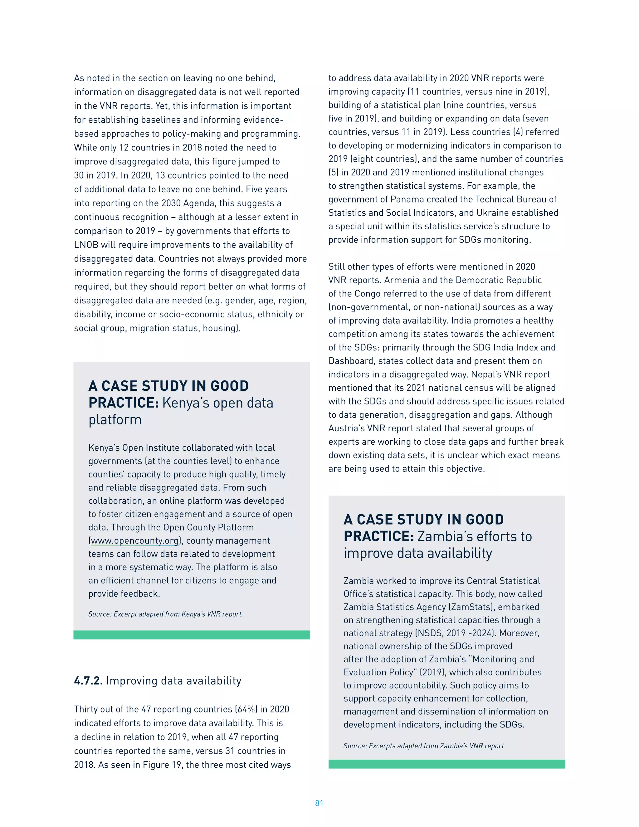 81
As noted in the section on leaving no one behind,
information on disaggregated data is not well reported
in the VNR reports. Yet, this information is important
for establishing baselines and informing evidence-
based approaches to policy-making and programming.
While only 12 countries in 2018 noted the need to
improve disaggregated data, this figure jumped to
30 in 2019. In 2020, 13 countries pointed to the need
of additional data to leave no one behind. Five years
into reporting on the 2030 Agenda, this suggests a
continuous recognition – although at a lesser extent in
comparison to 2019 – by governments that efforts to
LNOB will require improvements to the availability of
disaggregated data. Countries not always provided more
information regarding the forms of disaggregated data
required, but they should report better on what forms of
disaggregated data are needed (e.g. gender, age, region,
disability, income or socio-economic status, ethnicity or
social group, migration status, housing).
4.7.2. Improving data availability
Thirty out of the 47 reporting countries (64%) in 2020
indicated efforts to improve data availability. This is
a decline in relation to 2019, when all 47 reporting
countries reported the same, versus 31 countries in
2018. As seen in Figure 19, the three most cited ways
to address data availability in 2020 VNR reports were
improving capacity (11 countries, versus nine in 2019),
building of a statistical plan (nine countries, versus
five in 2019), and building or expanding on data (seven
countries, versus 11 in 2019). Less countries (4) referred
to developing or modernizing indicators in comparison to
2019 (eight countries), and the same number of countries
(5) in 2020 and 2019 mentioned institutional changes
to strengthen statistical systems. For example, the
government of Panama created the Technical Bureau of
Statistics and Social Indicators, and Ukraine established
a special unit within its statistics service’s structure to
provide information support for SDGs monitoring.
Still other types of efforts were mentioned in 2020
VNR reports. Armenia and the Democratic Republic
of the Congo referred to the use of data from different
(non-governmental, or non-national) sources as a way
of improving data availability. India promotes a healthy
competition among its states towards the achievement
of the SDGs: primarily through the SDG India Index and
Dashboard, states collect data and present them on
indicators in a disaggregated way. Nepal’s VNR report
mentioned that its 2021 national census will be aligned
with the SDGs and should address specific issues related
to data generation, disaggregation and gaps. Although
Austria’s VNR report stated that several groups of
experts are working to close data gaps and further break
down existing data sets, it is unclear which exact means
are being used to attain this objective.
A CASE STUDY IN GOOD
PRACTICE: Kenya’s open data
platform
Kenya’s Open Institute collaborated with local
governments (at the counties level) to enhance
counties’ capacity to produce high quality, timely
and reliable disaggregated data. From such
collaboration, an online platform was developed
to foster citizen engagement and a source of open
data. Through the Open County Platform
(www.opencounty.org), county management
teams can follow data related to development
in a more systematic way. The platform is also
an efficient channel for citizens to engage and
provide feedback.
Source: Excerpt adapted from Kenya’s VNR report.
A CASE STUDY IN GOOD
PRACTICE: Zambia’s efforts to
improve data availability
Zambia worked to improve its Central Statistical
Office’s statistical capacity. This body, now called
Zambia Statistics Agency (ZamStats), embarked
on strengthening statistical capacities through a
national strategy (NSDS, 2019 -2024). Moreover,
national ownership of the SDGs improved
after the adoption of Zambia’s “Monitoring and
Evaluation Policy” (2019), which also contributes
to improve accountability. Such policy aims to
support capacity enhancement for collection,
management and dissemination of information on
development indicators, including the SDGs.
Source: Excerpts adapted from Zambia’s VNR report
 