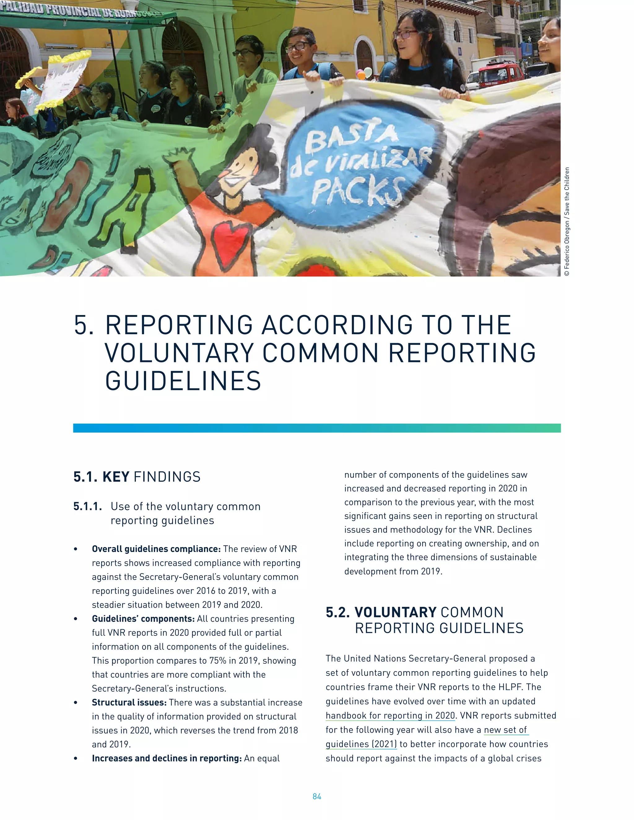 84
5.1.	KEY FINDINGS
5.1.1.	 Use of the voluntary common
	 reporting guidelines
•	 Overall guidelines compliance: The review of VNR
reports shows increased compliance with reporting
against the Secretary-General’s voluntary common
reporting guidelines over 2016 to 2019, with a
steadier situation between 2019 and 2020.
•	 Guidelines’ components: All countries presenting
full VNR reports in 2020 provided full or partial
information on all components of the guidelines.
This proportion compares to 75% in 2019, showing
that countries are more compliant with the
Secretary-General’s instructions.
•	 Structural issues: There was a substantial increase
in the quality of information provided on structural
issues in 2020, which reverses the trend from 2018
and 2019.
•	 Increases and declines in reporting: An equal
number of components of the guidelines saw
increased and decreased reporting in 2020 in
comparison to the previous year, with the most
significant gains seen in reporting on structural
issues and methodology for the VNR. Declines
include reporting on creating ownership, and on
integrating the three dimensions of sustainable
development from 2019.
5.2.	VOLUNTARY COMMON
	 REPORTING GUIDELINES
The United Nations Secretary-General proposed a
set of voluntary common reporting guidelines to help
countries frame their VNR reports to the HLPF. The
guidelines have evolved over time with an updated
handbook for reporting in 2020. VNR reports submitted
for the following year will also have a new set of
guidelines (2021) to better incorporate how countries
should report against the impacts of a global crises
5.	REPORTING ACCORDING TO THE 		
	 VOLUNTARY COMMON REPORTING
	 GUIDELINES
©
Federico
Obregon
/
Save
the
Children
 