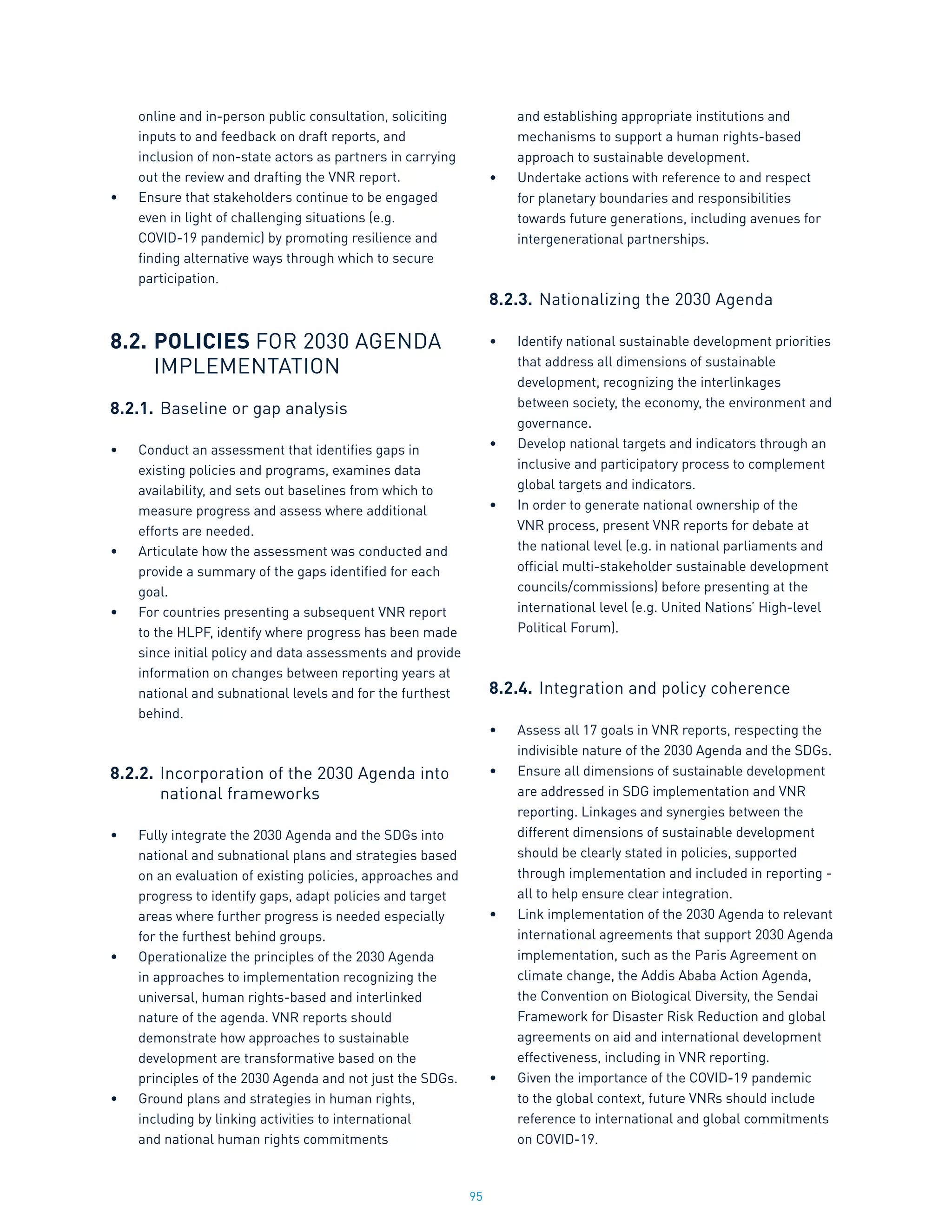 95
online and in-person public consultation, soliciting
inputs to and feedback on draft reports, and
inclusion of non-state actors as partners in carrying
out the review and drafting the VNR report.
•	 Ensure that stakeholders continue to be engaged
even in light of challenging situations (e.g.
COVID-19 pandemic) by promoting resilience and
finding alternative ways through which to secure
participation.
8.2.	POLICIES FOR 2030 AGENDA
	 IMPLEMENTATION
8.2.1.	Baseline or gap analysis
•	 Conduct an assessment that identifies gaps in
existing policies and programs, examines data
availability, and sets out baselines from which to
measure progress and assess where additional
efforts are needed.
•	 Articulate how the assessment was conducted and
provide a summary of the gaps identified for each
goal.
•	 For countries presenting a subsequent VNR report
to the HLPF, identify where progress has been made
since initial policy and data assessments and provide
information on changes between reporting years at
national and subnational levels and for the furthest
behind.
8.2.2.	Incorporation of the 2030 Agenda into
		national frameworks
•	 Fully integrate the 2030 Agenda and the SDGs into
national and subnational plans and strategies based
on an evaluation of existing policies, approaches and
progress to identify gaps, adapt policies and target
areas where further progress is needed especially
for the furthest behind groups.
•	 Operationalize the principles of the 2030 Agenda
in approaches to implementation recognizing the
universal, human rights-based and interlinked
nature of the agenda. VNR reports should
demonstrate how approaches to sustainable
development are transformative based on the
principles of the 2030 Agenda and not just the SDGs.
•	 Ground plans and strategies in human rights,
including by linking activities to international
and national human rights commitments
and establishing appropriate institutions and
mechanisms to support a human rights-based
approach to sustainable development.
•	 Undertake actions with reference to and respect
for planetary boundaries and responsibilities
towards future generations, including avenues for
intergenerational partnerships.
8.2.3.	Nationalizing the 2030 Agenda
•	 Identify national sustainable development priorities
that address all dimensions of sustainable
development, recognizing the interlinkages
between society, the economy, the environment and
governance.
•	 Develop national targets and indicators through an
inclusive and participatory process to complement
global targets and indicators.
•	 In order to generate national ownership of the
VNR process, present VNR reports for debate at
the national level (e.g. in national parliaments and
official multi-stakeholder sustainable development
councils/commissions) before presenting at the
international level (e.g. United Nations’ High-level
Political Forum).
8.2.4.	Integration and policy coherence
•	 Assess all 17 goals in VNR reports, respecting the
indivisible nature of the 2030 Agenda and the SDGs.
•	 Ensure all dimensions of sustainable development
are addressed in SDG implementation and VNR
reporting. Linkages and synergies between the
different dimensions of sustainable development
should be clearly stated in policies, supported
through implementation and included in reporting -
all to help ensure clear integration.
•	 Link implementation of the 2030 Agenda to relevant
international agreements that support 2030 Agenda
implementation, such as the Paris Agreement on
climate change, the Addis Ababa Action Agenda,
the Convention on Biological Diversity, the Sendai
Framework for Disaster Risk Reduction and global
agreements on aid and international development
effectiveness, including in VNR reporting.
•	 Given the importance of the COVID-19 pandemic
to the global context, future VNRs should include
reference to international and global commitments
on COVID-19.
 