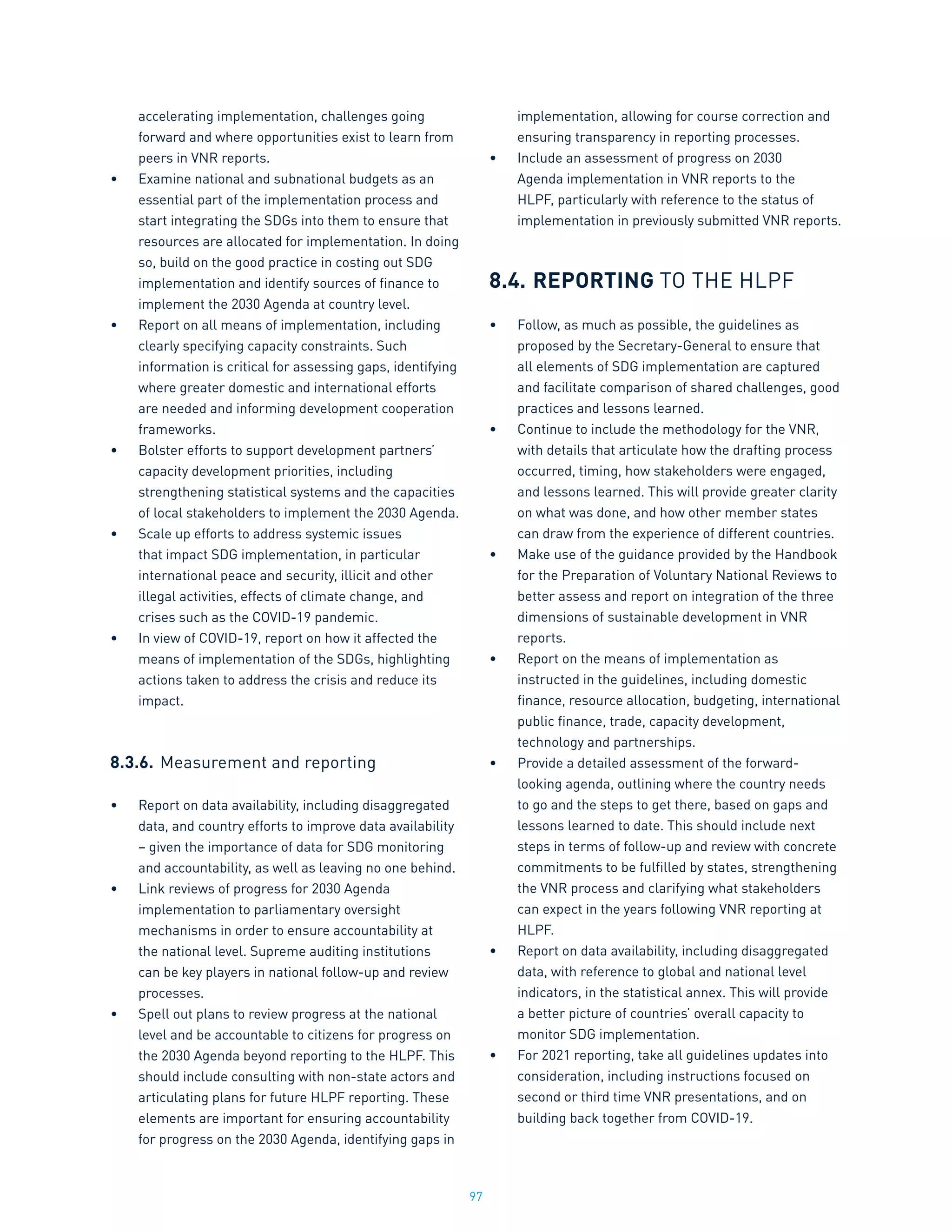 97
accelerating implementation, challenges going
forward and where opportunities exist to learn from
peers in VNR reports.
•	 Examine national and subnational budgets as an
essential part of the implementation process and
start integrating the SDGs into them to ensure that
resources are allocated for implementation. In doing
so, build on the good practice in costing out SDG
implementation and identify sources of finance to
implement the 2030 Agenda at country level.
•	 Report on all means of implementation, including
clearly specifying capacity constraints. Such
information is critical for assessing gaps, identifying
where greater domestic and international efforts
are needed and informing development cooperation
frameworks.
•	 Bolster efforts to support development partners’
capacity development priorities, including
strengthening statistical systems and the capacities
of local stakeholders to implement the 2030 Agenda.
•	 Scale up efforts to address systemic issues
that impact SDG implementation, in particular
international peace and security, illicit and other
illegal activities, effects of climate change, and
crises such as the COVID-19 pandemic.
•	 In view of COVID-19, report on how it affected the
means of implementation of the SDGs, highlighting
actions taken to address the crisis and reduce its
impact.
8.3.6.	Measurement and reporting
•	 Report on data availability, including disaggregated
data, and country efforts to improve data availability
– given the importance of data for SDG monitoring
and accountability, as well as leaving no one behind.
•	 Link reviews of progress for 2030 Agenda
implementation to parliamentary oversight
mechanisms in order to ensure accountability at
the national level. Supreme auditing institutions
can be key players in national follow-up and review
processes.
•	 Spell out plans to review progress at the national
level and be accountable to citizens for progress on
the 2030 Agenda beyond reporting to the HLPF. This
should include consulting with non-state actors and
articulating plans for future HLPF reporting. These
elements are important for ensuring accountability
for progress on the 2030 Agenda, identifying gaps in
implementation, allowing for course correction and
ensuring transparency in reporting processes.
•	 Include an assessment of progress on 2030
Agenda implementation in VNR reports to the
HLPF, particularly with reference to the status of
implementation in previously submitted VNR reports.
8.4.	REPORTING TO THE HLPF
•	 Follow, as much as possible, the guidelines as
proposed by the Secretary-General to ensure that
all elements of SDG implementation are captured
and facilitate comparison of shared challenges, good
practices and lessons learned.
•	 Continue to include the methodology for the VNR,
with details that articulate how the drafting process
occurred, timing, how stakeholders were engaged,
and lessons learned. This will provide greater clarity
on what was done, and how other member states
can draw from the experience of different countries.
•	 Make use of the guidance provided by the Handbook
for the Preparation of Voluntary National Reviews to
better assess and report on integration of the three
dimensions of sustainable development in VNR
reports.
•	 Report on the means of implementation as
instructed in the guidelines, including domestic
finance, resource allocation, budgeting, international
public finance, trade, capacity development,
technology and partnerships.
•	 Provide a detailed assessment of the forward-
looking agenda, outlining where the country needs
to go and the steps to get there, based on gaps and
lessons learned to date. This should include next
steps in terms of follow-up and review with concrete
commitments to be fulfilled by states, strengthening
the VNR process and clarifying what stakeholders
can expect in the years following VNR reporting at
HLPF.
•	 Report on data availability, including disaggregated
data, with reference to global and national level
indicators, in the statistical annex. This will provide
a better picture of countries’ overall capacity to
monitor SDG implementation.
•	 For 2021 reporting, take all guidelines updates into
consideration, including instructions focused on
second or third time VNR presentations, and on
building back together from COVID-19.
 