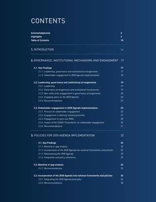 10
CONTENTS
Acknowledgments	2
Highlights	4
Table of Contents	 10
1.	INTRODUCTION	14
2.	GOVERNANCE, INSTITUTIONAL MECHANISMS AND ENGAGEMENT	17
	
	 2.1.	Key Findings	 17
		 2.1.1. Leadership, governance and institutional arrangements	 17
		 2.1.2. Stakeholder engagement in 2030 Agenda implementation	 18
	 2.2. Leadership, governance and institutional arrangements	 19
		 2.2.1. Leadership	 19
		 2.2.2. Governance arrangements and institutional mechanisms	 19
		 2.2.3. Non-state actor engagement in governance arrangements	 20
		 2.2.4. Engaging peers on the 2030 Agenda	 22
		 2.2.5. Recommendations	 23
	 2.3. Stakeholder engagement in 2030 Agenda implementation	 23
	 	 2.3.1. Process for stakeholder engagement	 25
		 2.3.2. Engagement in defining national priorities	 27
		 2.3.3. Engagement to carry out VNRs	 28
		 2.3.4. Impact of the COVID-19 pandemic on stakeholder engagement	 30
		 2.3.5. Recommendations	 31
3. POLICIES FOR 2030 AGENDA IMPLEMENTATION	32
		 3.1. Key Findings	 32
		 3.1.1. Baseline or gap analysis	 32
		 3.1.2. Incorporation of the 2030 Agenda into national frameworks and policies	 32
		 3.1.3. Nationalizing the 2030 Agenda	 33
		 3.1.4. Integration and policy coherence	 33
	 3.2. Baseline or gap analysis	 34
		 3.2.1. Recommendations	 35
	 3.3. Incorporation of the 2030 Agenda into national frameworks and policies	 36
		 3.3.1. Integrating the 2030 Agenda principles	 36
		 3.3.2. Recommendations	 38
 