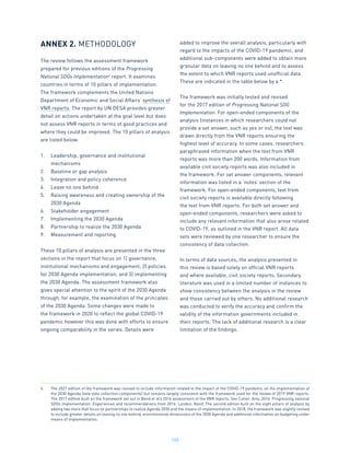 100
ANNEX 2. METHODOLOGY
The review follows the assessment framework
prepared for previous editions of the Progressing
National SDGs Implementation4
report. It examines
countries in terms of 10 pillars of implementation.
The framework complements the United Nations
Department of Economic and Social Affairs’ synthesis of
VNR reports. The report by UN DESA provides greater
detail on actions undertaken at the goal level but does
not assess VNR reports in terms of good practices and
where they could be improved. The 10 pillars of analysis
are listed below.
1.	 Leadership, governance and institutional
mechanisms
2.	 Baseline or gap analysis
3.	 Integration and policy coherence
4.	 Leave no one behind
5.	 Raising awareness and creating ownership of the
2030 Agenda
6.	 Stakeholder engagement
7.	 Implementing the 2030 Agenda
8.	 Partnership to realize the 2030 Agenda
9.	 Measurement and reporting
These 10 pillars of analysis are presented in the three
sections in the report that focus on 1) governance,
institutional mechanisms and engagement, 2) policies
for 2030 Agenda implementation, and 3) implementing
the 2030 Agenda. The assessment framework also
gives special attention to the spirit of the 2030 Agenda
through, for example, the examination of the principles
of the 2030 Agenda. Some changes were made to
the framework in 2020 to reflect the global COVID-19
pandemic however this was done with efforts to ensure
ongoing comparability in the series. Details were
added to improve the overall analysis, particularly with
regard to the impacts of the COVID-19 pandemic, and
additional sub-components were added to obtain more
granular data on leaving no one behind and to assess
the extent to which VNR reports used unofficial data.
These are indicated in the table below by a *.
The framework was initially tested and revised
for the 2017 edition of Progressing National SDG
Implementation. For open-ended components of the
analysis (instances in which researchers could not
provide a set answer, such as yes or no), the text was
drawn directly from the VNR reports ensuring the
highest level of accuracy. In some cases, researchers
paraphrased information when the text from VNR
reports was more than 200 words. Information from
available civil society reports was also included in
the framework. For set answer components, relevant
information was listed in a ‘notes’ section of the
framework. For open-ended components, text from
civil society reports is available directly following
the text from VNR reports. For both set answer and
open-ended components, researchers were asked to
include any relevant information that also arose related
to COVID-19, as outlined in the VNR report. All data
sets were reviewed by one researcher to ensure the
consistency of data collection.
In terms of data sources, the analysis presented in
this review is based solely on official VNR reports
and where available, civil society reports. Secondary
literature was used in a limited number of instances to
show consistency between the analysis in the review
and those carried out by others. No additional research
was conducted to verify the accuracy and confirm the
validity of the information governments included in
their reports. The lack of additional research is a clear
limitation of the findings.
4.	 The 2021 edition of the framework was revised to include information related to the impact of the COVID-19 pandemic on the implementation of
the 2030 Agenda (new data collection components) but remains largely consistent with the framework used for the review of 2019 VNR reports.
The 2017 edition built on the framework set out in Bond et al’s 2016 assessment of the VNR reports. See Cutter, Amy. 2016. Progressing national
SDGs implementation: Experiences and recommendations from 2016. London: Bond. The second edition built on the eight pillars of analysis by
adding two more that focus on partnerships to realize Agenda 2030 and the means of implementation. In 2018, the framework was slightly revised
to include greater details on leaving no one behind, environmental dimensions of the 2030 Agenda and additional information on budgeting under
means of implementation.
 