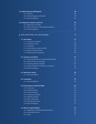 11
3.4. Nationalizing the 2030 Agenda	 38
		 3.4.1. Priorities	 38
		 3.4.2. National targets and indicators	 39
		 3.4.3. Recommendations	 40
	
3.5. Integration and policy coherence	 40
		 3.5.1. Reporting on the SDGs	 40
		 3.5.2. Policy coherence for sustainable development	 44	
		 3.5.3. Recommendations	 46
4. IMPLEMENTING THE 2030 AGENDA	47
	
	 4.1. Key findings	 47
		 4.1.1. Leaving no one behind	 47
		 4.1.2. Awareness-raising	 48
		 4.1.3. Localization	 48
		 4.1.4. Partnerships to realize the SDGs	 48
		 4.1.5. Means of implementation	 48
		 4.1.6. Measurement and reporting	 48
	 4.2. Leaving no one behind	 49
		 4.2.1. Understanding who is at risk of being left behind	 49
		 4.2.2. Efforts to leave no one behind	 51
		 4.2.3. Targeting domestic inequality	 53
		 4.2.4. Impact of COVID-19 on leaving no one behind	 54
		 4.2.5. Recommendations	 54
	 4.3. Awareness-raising	 55
		 4.3.1. Recommendations	 57
	
	 4.4. Localization	 57
		 4.4.1. Recommendations	 59
	 4.5. Partnerships to realize the SDGs	 59
		 4.5.1. Civil society	 60
		 4.5.2. Parliamentarians	 63
		 4.5.3. The private sector	 64
		 4.5.4. Academia and experts	 65
		 4.5.5. Children and Youth	 66
		 4.5.6. Other stakeholders	 66
		 4.5.7. Development partners	 67
		 4.5.8. Recommendations	 67
	 4.6. Means of implementation	 67
		 4.6.1. Budgeting for 2030 Agenda implementation	 68
		 4.6.2. International finance	 69
		 4.6.3. Trade	 72
 