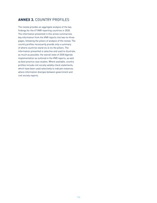 114
ANNEX 3. COUNTRY PROFILES
The review provides an aggregate analysis of the key
findings for the 47 VNR reporting countries in 2020.
The information presented in this annex summarizes
key information from the VNR reports into two-to-three
pages, following the pillars of analysis of the review. The
country profiles necessarily provide only a summary
of where countries stand vis-à-vis the pillars. The
information presented is selective and used to illustrate,
as much as possible, the overall state of 2030 Agenda
implementation as outlined in the VNR reports, as well
as best practice case studies. Where available, country
profiles include civil society validity check statements,
which have been used selectively to indicate instances
where information diverges between government and
civil society reports.
 