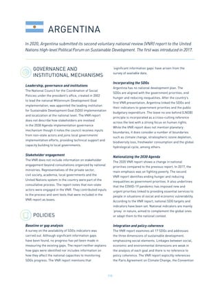 115
GOVERNANCE AND
INSTITUTIONAL MECHANISMS
Leadership, governance and institutions
The National Council for the Coordination of Social
Policies under the president’s office, created in 2002
to lead the national Millennium Development Goal
implementation, was appointed the leading institution
for Sustainable Development Goal (SDG) implementation
and localization at the national level. The VNR report
does not describe how stakeholders are involved
in the 2030 Agenda implementation governance
mechanism though it notes the council receives inputs
from non-state actors and joins local governments’
implementation efforts, providing technical support and
capacity building to local governments.
Stakeholder engagement
The VNR does not include information on stakeholder
engagement beyond consultations organized by national
ministries. Representatives of the private sector,
civil society, academia, local governments and the
United Nations system in the country were part of the
consultative process. The report notes that non-state
actors were engaged in the VNR. They contributed inputs
to the process and sent texts that were included in the
VNR report as boxes.
POLICIES
Baseline or gap analysis
A survey on the availability of SDGs indicators was
carried out. Although significant information gaps
have been found, no progress has yet been made in
measuring the existing gaps. The report neither explains
how gaps were identified nor includes information on
how they affect the national capacities to monitoring
SDGs progress. The VNR report mentions that
‘significant information gaps’ have arisen from the
survey of available data.
Incorporating the SDGs
Argentina has no national development plan. The
SDGs are aligned with the government priorities: end
hunger and reducing inequalities. After the country’s
first VNR presentation, Argentina linked the SDGs and
their indicators to government priorities and the public
budgetary expenditure. The leave no one behind (LNOB)
principle is incorporated as a cross-cutting reference
across the text with a strong focus on human rights.
While the VNR report does not mention planetary
boundaries, it does consider a number of boundaries
such as climate change, stratospheric ozone depletion,
biodiversity loss, freshwater consumption and the global
hydrological cycle, among others.
Nationalizing the 2030 Agenda
The 2020 VNR report shows a change in national
priorities compared to the previous report. In 2017, the
main emphasis was on fighting poverty. The second
VNR report identifies ending hunger and reducing
inequalities as government priorities. It also underlines
that the COVID-19 pandemic has imposed new and
urgent priorities linked to providing essential services to
people in situations of social and economic vulnerability.
According to the VNR report, national SDG targets and
indicators have been set. National indicators are mainly
‘proxy’ in nature, aimed to complement the global ones
or adapt them to the national context.
Integration and policy coherence
The VNR report examines all 17 SDGs and addresses
the three dimensions of sustainable development,
emphasizing social elements. Linkages between social,
economic and environmental dimensions are weak in
the analysis of each goal and there is no reference to
policy coherence. The VNR report explicitly references
the Paris Agreement on Climate Change, the Convention
ARGENTINA
In 2020, Argentina submitted its second voluntary national review (VNR) report to the United
Nations High-level Political Forum on Sustainable Development. The first was introduced in 2017.
 