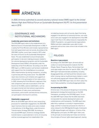 117
GOVERNANCE AND
INSTITUTIONAL MECHANISMS
Leadership, governance and institutions
The 2018 VNR report refers to the establishment of a
National Council of Sustainable Development in 2002. It
is led by the Prime Minister and includes representatives
from both government and civil society. According to the
2020 VNR, another council was created in 2015 under
the name of Council on the Sustainable Development
Goals. This was established to ensure broad public
participation in decision-making processes related to
the national development programs and the Sustainable
Development Goals (SDGs), and operates under the
leadership of the Prime Minister. According to the 2018
VNR report, an SDG Innovation Lab had been established
with support from the United Nations to accelerate
SDGs implementation by testing innovations, including
in partnership with the private sector. The 2020 VNR
report also mentions such initiative and suggests an
enhancement in the participation of non-state actors.
In 2020, following the Prime Minister’s approval of the
new composition and rules of procedure of the new
Council on the SDGs, several stakeholders, such as
non-governmental and international organizations,
representatives of trade unions and business
associations, and scientific and educational institutions,
can participate in the Council’s activities.
Stakeholder engagement
While the 2018 VNR report did not cover overarching
processes for stakeholder engagement, the 2020 VNR
report mentions that non-state actors were involved
in the definition of the Mega Goals, under Armenia’s
Transformation Strategy 2020-2050. According to
this second VNR report, Armenia’s strategy towards
transformation is unprecedented in terms of inclusivity,
and has received approval from stakeholders that
included businesses and civil society. Apart from being
engaged in the definition of national priorities, non-state
actors were also engaged in the development of the VNR
report itself. Due to the safety measures imposed by the
COVID-19 pandemic, non-governmental organizations
(NGOs) and other stakeholders were able to send
proposals and success cases online to be included in the
VNR report.
POLICIES
Baseline or gap analysis
According to the 2020 VNR report, Armenia did not
conduct an overarching baseline study for the 5Ps
(People, Planet, Prosperity, Peace, Partnerships), but
some gap analysis was done for specific SDGs. The 2018
VNR report had examined data availability, including
disaggregated data, and had found that indicators were
either missing, had an insufficient level of detail, or were
not sufficiently aligned with relevant SDGs indicators.
However, the 2020 VNR report does not inform about the
level of data availability, including disaggregated data.
Incorporating the SDGs
Armenia was in the process of designing an overarching
development strategy that would draw on the SDG
framework, according to the 2018 VNR report. In turn,
the 2020 VNR report shows that the SDGs have been
incorporated into national development plans and
related policies and frameworks. The VNR report also
adds that a roadmap is currently in implementation
stage, and that it comprises processes for reforms in
areas relevant to the 2030 Agenda through a framework
of SDG-aligned targets and indicators. In terms of the
2030 Agenda’s principles, the VNR report refers only
to the principle of universality, but it does not mention
the principles of human rights-based approach, leaving
ARMENIA
In 2020, Armenia submitted its second voluntary national review (VNR) report to the United
Nations High-level Political Forum on Sustainable Development (HLPF). Its first presentation
was in 2018.
 