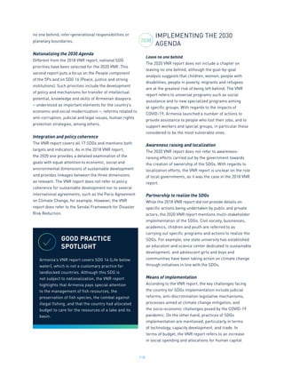 118
no one behind, inter-generational responsibilities or
planetary boundaries.
Nationalizing the 2030 Agenda
Different from the 2018 VNR report, national SDG
priorities have been selected for the 2020 VNR. This
second report puts a focus on the People component
of the 5Ps and on SDG 16 (Peace, justice and strong
institutions). Such priorities include the development
of policy and mechanisms for transfer of intellectual
potential, knowledge and skills of Armenian diaspora
– understood as important elements for the country’s
economic and social modernization –, reforms related to
anti-corruption, judicial and legal issues, human rights
protection strategies, among others.
Integration and policy coherence
The VNR report covers all 17 SDGs and mentions both
targets and indicators. As in the 2018 VNR report,
the 2020 one provides a detailed examination of the
goals with equal attention to economic, social and
environmental dimensions of sustainable development
and provides linkages between the three dimensions
as relevant. The VNR report does not refer to policy
coherence for sustainable development nor to several
international agreements, such as the Paris Agreement
on Climate Change, for example. However, the VNR
report does refer to the Sendai Framework for Disaster
Risk Reduction.
IMPLEMENTING THE 2030
AGENDA
Leave no one behind
The 2020 VNR report does not include a chapter on
leaving no one behind, although the goal-by-goal
analysis suggests that children, women, people with
disabilities, people in poverty, migrants and refugees
are at the greatest risk of being left behind. The VNR
report refers to universal programs such as social
assistance and to new specialized programs aiming
at specific groups. With regards to the impacts of
COVID-19, Armenia launched a number of actions to
provide assistance to people who lost their jobs, and to
support workers and special groups, in particular those
considered to be the most vulnerable ones.
Awareness raising and localization
The 2020 VNR report does not refer to awareness-
raising efforts carried out by the government towards
the creation of ownership of the SDGs. With regards to
localization efforts, the VNR report is unclear on the role
of local governments, as it was the case in the 2018 VNR
report.
Partnership to realize the SDGs
While the 2018 VNR report did not provide details on
specific actions being undertaken by public and private
actors, the 2020 VNR report mentions multi-stakeholder
implementation of the SDGs. Civil society, businesses,
academics, children and youth are referred to as
carrying out specific programs and actions to realize the
SDGs. For example, one state university has established
an education and science center dedicated to sustainable
development, and adolescent girls and boys and
communities have been taking action on climate change
through initiatives in line with the SDGs.
Means of implementation
According to the VNR report, the key challenges facing
the country for SDGs implementation include judicial
reforms, anti-discrimination legislative mechanisms,
processes aimed at climate change mitigation, and
the socio-economic challenges posed by the COVID-19
pandemic. On the other hand, practices of SDGs
implementation are mentioned, particularly in terms
of technology, capacity development, and trade. In
terms of budget, the VNR report refers to an increase
in social spending and allocations for human capital
GOOD PRACTICE
SPOTLIGHT
Armenia’s VNR report covers SDG 14 (Life below
water), which is not a customary practice for
landlocked countries. Although this SDG is
not subject to nationalization, the VNR report
highlights that Armenia pays special attention
to the management of fish resources, the
preservation of fish species, the combat against
illegal fishing, and that the country had allocated
budget to care for the resources of a lake and its
basin.
2030
 