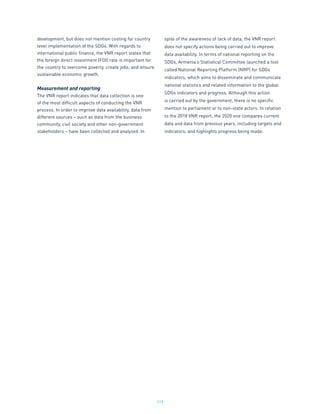 119
development, but does not mention costing for country
level implementation of the SDGs. With regards to
international public finance, the VNR report states that
the foreign direct investment (FDI) rate is important for
the country to overcome poverty, create jobs, and ensure
sustainable economic growth.
Measurement and reporting
The VNR report indicates that data collection is one
of the most difficult aspects of conducting the VNR
process. In order to improve data availability, data from
different sources – such as data from the business
community, civil society and other non-government
stakeholders – have been collected and analyzed. In
spite of the awareness of lack of data, the VNR report
does not specify actions being carried out to improve
data availability. In terms of national reporting on the
SDGs, Armenia’s Statistical Committee launched a tool
called National Reporting Platform (NRP) for SDGs
indicators, which aims to disseminate and communicate
national statistics and related information to the global
SDGs indicators and progress. Although this action
is carried out by the government, there is no specific
mention to parliament or to non-state actors. In relation
to the 2018 VNR report, the 2020 one compares current
data and data from previous years, including targets and
indicators, and highlights progress being made.
 