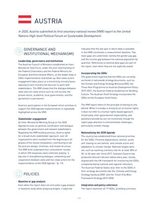 120
GOVERNANCE AND
INSTITUTIONAL MECHANISMS
Leadership, governance and institutions
The Austrian Council of Ministers established an Inter-
Ministerial Task Force, under the joint chairmanship of
the Federal Chancellery and the Federal Ministry for
European and International Affairs, as the leader body in
SDGs implementation and follow-up. Non-state actors’
engagement takes place on a ministry by ministry basis,
opening to each ministry the decision to work with
stakeholders. The VNR shows that the dialogue between
state and non-state actors such as civil society, the
private sector, academia, local governments, and the
parliament is permanent.
Austria’s participation in the European Union activities to
support the 2030 Agenda implementation is repeatedly
highlighted across the VNR.
Stakeholder engagement
An Inter-Ministerial Working Group on the 2030
Agenda focuses on general coordination and dialogue
between the government and relevant stakeholders.
Regarding the VNR building process, Austria opted
for a broad multi-stakeholder approach: over 40
organizations were involved from the beginning in all
phases of the review compilation, contributing to set
the process design, timelines, and review structure.
The VNR draft underwent four consultation rounds,
in which 320 responses were collected, playing “a
key role in strengthening dialogue, networking and
cooperation between state and non-state actors for the
implementation of the 2030 Agenda.” (p. 13).
POLICIES
Baseline or gap analysis
Even when the report does not articulate a gap analysis
or baseline study while analyzing targets, it explicitly
indicates that the last year in which data is available
in this VNR constitutes a measurement baseline. Two
main gaps are underlined, namely the gender pay gap
and the income gap between the national population by
quartiles. References to existing data gaps are part of
the report, even when they are not explicitly stated.
Incorporating the SDGs
The government reported that the SDGs are currently
anchored in nationwide strategy documents, such as
the Climate and Energy Strategy #mission2030, the
Three-Year Programme on Austrian Development Policy
2019-2021, the Austrian Federal Guidelines for Building
Culture. The Austrian Youth Strategy incorporates the
SDGs via the European Youth Goals.
The VNR report refers to the principle of leaving no one
behind. While it includes a strong focus on human rights,
it does not refer to a human rights-based approach.
Universality, Inter-generational responsibility, and
planetary boundaries are not mentioned, though the
report pays attention to environmental challenges,
particularly climate change.
Nationalizing the 2030 Agenda
The country has established three national priorities
for the SDGs: Promote digitalization; women, youth,
and ‘leaving no one behind,’ and climate action and
adaptation to climate change. National targets were
set, such as reaching a tertiary rate for at least 38% of
30- to 34-year-old. Since 2017, Statistics Austria has
produced national indicator tables every year, closely
aligned with the UN framework for monitoring the SDGs,
complemented by national and regional indicators.
The Austrian Federal States also refer to the SDGs in
their strategy documents like the ‘Climate and Energy
Strategy Salzburg 2050’ and the ‘Smart City Wien
Framework Strategy 2019-2050.’
Integration and policy coherence
The report examines all 17 SDGs, providing summary
AUSTRIA
In 2020, Austria submitted its first voluntary national review (VNR) report to the United
Nations High-level Political Forum on Sustainable Development.
 