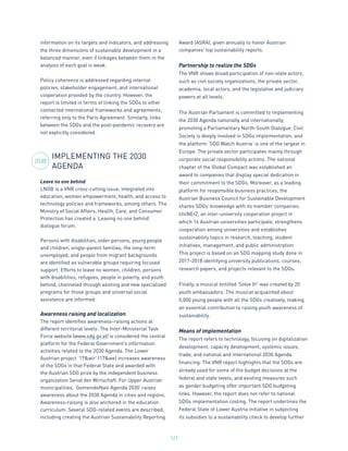 121
information on its targets and indicators, and addressing
the three dimensions of sustainable development in a
balanced manner, even if linkages between them in the
analysis of each goal is weak.
Policy coherence is addressed regarding internal
policies, stakeholder engagement, and international
cooperation provided by the country. However, the
report is limited in terms of linking the SDGs to other
connected international frameworks and agreements,
referring only to the Paris Agreement. Similarly, links
between the SDGs and the post-pandemic recovery are
not explicitly considered.
IMPLEMENTING THE 2030
AGENDA
Leave no one behind
LNOB is a VNR cross-cutting issue, integrated into
education, women empowerment, health, and access to
technology policies and frameworks, among others. The
Ministry of Social Affairs, Health, Care, and Consumer
Protection has created a ‘Leaving no one behind’
dialogue forum.
Persons with disabilities, older persons, young people
and children, single-parent families, the long-term
unemployed, and people from migrant backgrounds
are identified as vulnerable groups requiring focused
support. Efforts to leave no women, children, persons
with disabilities, refugees, people in poverty, and youth
behind, channeled through existing and new specialized
programs for those groups and universal social
assistance are informed.
Awareness raising and localization
The report identifies awareness-raising actions at
different territorial levels: The Inter-Ministerial Task
Force website (www.sdg.gv.at) is considered the central
platform for the Federal Government’s information
activities related to the 2030 Agenda. The Lower
Austrian project ‘17&wir’ (17&we) increases awareness
of the SDGs in that Federal State and awarded with
the Austrian SDG prize by the independent business
organization Senat der Wirtschaft. For Upper Austrian
municipalities, ‘GemeindeNavi Agenda 2030’ raises
awareness about the 2030 Agenda in cities and regions.
Awareness-raising is also anchored in the education
curriculum. Several SDG-related events are described,
including creating the Austrian Sustainability Reporting
Award (ASRA), given annually to honor Austrian
companies’ top sustainability reports.
Partnership to realize the SDGs
The VNR shows broad participation of non-state actors,
such as civil society organizations, the private sector,
academia, local actors, and the legislative and judiciary
powers at all levels.
The Austrian Parliament is committed to implementing
the 2030 Agenda nationally and internationally,
promoting a Parliamentary North-South Dialogue. Civil
Society is deeply involved in SDGs implementation, and
the platform ‘SDG Watch Austria’ is one of the largest in
Europe. The private sector participates mainly through
corporate social responsibility actions. The national
chapter of the Global Compact was established an
award to companies that display special dedication in
their commitment to the SDGs. Moreover, as a leading
platform for responsible business practices, the
Austrian Business Council for Sustainable Development
shares SDGs’ knowledge with its member companies.
UniNEtZ, an inter-university cooperation project in
which 16 Austrian universities participate, strengthens
cooperation among universities and establishes
sustainability topics in research, teaching, student
initiatives, management, and public administration.
This project is based on an SDG mapping study done in
2017-2018 identifying university publications, courses,
research papers, and projects relevant to the SDGs.
Finally, a musical entitled ‘Solve It!’ was created by 20
youth ambassadors. The musical acquainted about
5,000 young people with all the SDGs creatively, making
an essential contribution to raising youth awareness of
sustainability.
Means of implementation
The report refers to technology, focusing on digitalization
development, capacity development, systemic issues,
trade, and national and international 2030 Agenda
financing. The VNR report highlights that the SDGs are
already used for some of the budget decisions at the
federal and state levels, and existing measures such
as gender budgeting offer important SDG budgeting
links. However, the report does not refer to national
SDGs implementation costing. The report underlines the
Federal State of Lower Austria initiative in subjecting
its subsidies to a sustainability check to develop further
2030
 