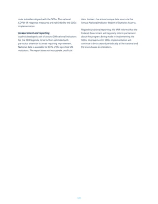 122
state subsidies aligned with the SDGs. The national
COVID-19 response measures are not linked to the SDGs’
implementation.
Measurement and reporting
Austria developed a set of around 200 national indicators
for the 2030 Agenda, to be further optimized with
particular attention to areas requiring improvement.
National data is available for 83 % of the specified UN
indicators. The report does not incorporate unofficial
data. Instead, the almost unique data source is the
Annual National Indicator Report of Statistics Austria.
Regarding national reporting, the VNR informs that the
Federal Government will regularly inform parliament
about the progress being made in implementing the
SDGs. Improvement in SDGs implementation will
continue to be assessed periodically at the national and
EU levels based on indicators.
 