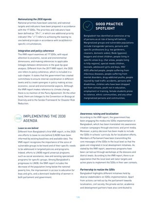 124
Nationalizing the 2030 Agenda
National priorities have been selected, and national
targets and indicators have been prepared in accordance
with the 17 SDGs. The priorities and indicators have
been defined as “39+1”, in which one additional priority
indicator (the “+1”) refers to achieving the leaving no
one behind principle in accordance with local/district-
specific circumstances.
Integration and policy coherence
The VNR report examines all 17 SDGs, with equal
attention to economic, social and environmental
dimensions, and making references to applicable
linkages between dimensions in the goal-by-goal
analysis. Different from the 2017 VNR report, the 2020
one refers to policy coherence, which is included in a
sub-chapter. It states that the government has created
committees to ensure internal coordination in different
levels and to create synergies in policy making across
economic, social and environmental aspects. Although
the VNR report makes reference to climate change,
there is no mention of the Paris Agreement. On the other
hand, there are linkages to the Convention on Biological
Diversity and to the Sendai Framework for Disaster Risk
Reduction.
IMPLEMENTING THE 2030
AGENDA
Leave no one behind
Different from Bangladesh’s first VNR report, in the 2020
one efforts to leave no one behind (LNOB) have been
informed by existing baselines and available data. The
VNR report recognizes the importance of the voice of
vulnerable groups to be heard and of their specific needs
to be addressed in targeted policies and programs.
Indeed, efforts to LNOB regard universal programs
such as social assistance, new and existing specialized
programs for specific groups. Among Bangladesh’s
progresses to LNOB, the VNR report includes the
decrease of the population living below the national
poverty line, the improvement in access to education for
boys and girls, and a dominant leadership of women in
both parliament and government.
Awareness raising and localization
According to the VNR report, the government has
been engaging the media into SDGs implementation in
Bangladesh, which has been translated into awareness
creation campaigns through electronic and print media.
Moreover, a policy decision has been made to include
the SDGs in schools’ curricula. As for localization efforts,
Members of Parliament have been transmitting the
core messages of the SDGs to the local level so that the
goals are integrated in local development initiatives. As
stated by the VNR report, awareness programs have
been carried out through workshops at the divisions and
district levels. According to the VNR report, there is an
expectation that the local level will tailor targets and
action plans to implement the SDGs in their own contexts.
Partnership to realize the SDGs
Bangladesh highlights different initiatives held by
diverse stakeholders on SDGs implementation. Apart
from actions carried out by the parliament towards
localization, civil society, the private sector, academia
and development partners have also contributed to
GOOD PRACTICE
SPOTLIGHT
Bangladesh has identified an extensive array
of persons as at risk of being left behind.
Marginalized groups and vulnerable populations
include transgender persons, persons with
specific professions (e.g. tea gardeners,
cleaners, domestic aides), Bede (gypsies),
beggars and street children, people living in
specific areas (e.g. char areas, people living
in hilly regions), special needs children,
neonate, adolescent girls and boys, HIV/
AIDS affected people, people suffering from
infectious diseases, people suffering from
mental disorders, drug-addicted youths, people
injured by road traffic accidents, persons with
disabilities, children who have been dropped
out from schools, youth not in education,
employment or training, female students prone
to violence, ethnic communities, and any other
marginalized persons and communities.
2030
 