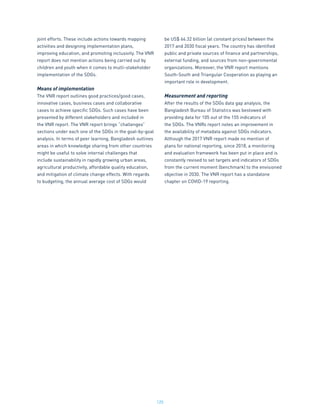 125
joint efforts. These include actions towards mapping
activities and designing implementation plans,
improving education, and promoting inclusivity. The VNR
report does not mention actions being carried out by
children and youth when it comes to multi-stakeholder
implementation of the SDGs.
Means of implementation
The VNR report outlines good practices/good cases,
innovative cases, business cases and collaborative
cases to achieve specific SDGs. Such cases have been
presented by different stakeholders and included in
the VNR report. The VNR report brings “challenges”
sections under each one of the SDGs in the goal-by-goal
analysis. In terms of peer learning, Bangladesh outlines
areas in which knowledge sharing from other countries
might be useful to solve internal challenges that
include sustainability in rapidly growing urban areas,
agricultural productivity, affordable quality education,
and mitigation of climate change effects. With regards
to budgeting, the annual average cost of SDGs would
be US$ 66.32 billion (at constant prices) between the
2017 and 2030 fiscal years. The country has identified
public and private sources of finance and partnerships,
external funding, and sources from non-governmental
organizations. Moreover, the VNR report mentions
South-South and Triangular Cooperation as playing an
important role in development.
Measurement and reporting
After the results of the SDGs data gap analysis, the
Bangladesh Bureau of Statistics was bestowed with
providing data for 105 out of the 155 indicators of
the SDGs. The VNRs report notes an improvement in
the availability of metadata against SDGs indicators.
Although the 2017 VNR report made no mention of
plans for national reporting, since 2018, a monitoring
and evaluation framework has been put in place and is
constantly revised to set targets and indicators of SDGs
from the current moment (benchmark) to the envisioned
objective in 2030. The VNR report has a standalone
chapter on COVID-19 reporting.
 