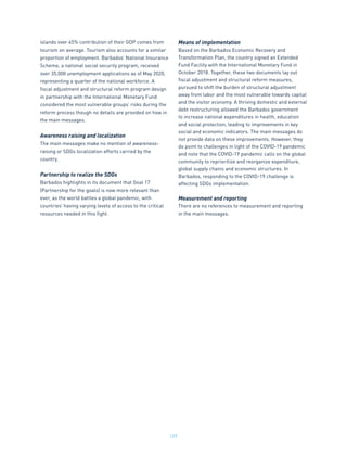 127
islands over 45% contribution of their GDP comes from
tourism on average. Tourism also accounts for a similar
proportion of employment. Barbados’ National Insurance
Scheme, a national social security program, received
over 35,000 unemployment applications as of May 2020,
representing a quarter of the national workforce. A
fiscal adjustment and structural reform program design
in partnership with the International Monetary Fund
considered the most vulnerable groups’ risks during the
reform process though no details are provided on how in
the main messages.
Awareness raising and localization
The main messages make no mention of awareness-
raising or SDGs localization efforts carried by the
country.
Partnership to realize the SDGs
Barbados highlights in its document that Goal 17
(Partnership for the goals) is now more relevant than
ever, as the world battles a global pandemic, with
countries’ having varying levels of access to the critical
resources needed in this fight.
Means of implementation
Based on the Barbados Economic Recovery and
Transformation Plan, the country signed an Extended
Fund Facility with the International Monetary Fund in
October 2018. Together, these two documents lay out
fiscal adjustment and structural reform measures,
pursued to shift the burden of structural adjustment
away from labor and the most vulnerable towards capital
and the visitor economy. A thriving domestic and external
debt restructuring allowed the Barbados government
to increase national expenditures in health, education
and social protection, leading to improvements in key
social and economic indicators. The main messages do
not provide data on these improvements. However, they
do point to challenges in light of the COVID-19 pandemic
and note that the COVID-19 pandemic calls on the global
community to reprioritize and reorganize expenditure,
global supply chains and economic structures. In
Barbados, responding to the COVID-19 challenge is
affecting SDGs implementation.
Measurement and reporting
There are no references to measurement and reporting
in the main messages.
 