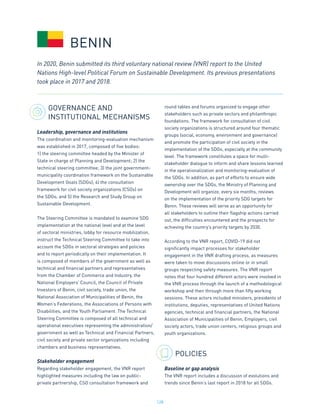 128
GOVERNANCE AND
INSTITUTIONAL MECHANISMS
Leadership, governance and institutions
The coordination and monitoring-evaluation mechanism
was established in 2017, composed of five bodies:
1) the steering committee headed by the Minister of
State in charge of Planning and Development; 2) the
technical steering committee; 3) the joint government-
municipality coordination framework on the Sustainable
Development Goals (SDGs); 4) the consultation
framework for civil society organizations (CSOs) on
the SDGs; and 5) the Research and Study Group on
Sustainable Development.
The Steering Committee is mandated to examine SDG
implementation at the national level and at the level
of sectoral ministries, lobby for resource mobilization,
instruct the Technical Steering Committee to take into
account the SDGs in sectoral strategies and policies
and to report periodically on their implementation. It
is composed of members of the government as well as
technical and financial partners and representatives
from the Chamber of Commerce and Industry, the
National Employers’ Council, the Council of Private
Investors of Benin, civil society, trade union, the
National Association of Municipalities of Benin, the
Women’s Federations, the Associations of Persons with
Disabilities, and the Youth Parliament. The Technical
Steering Committee is composed of all technical and
operational executives representing the administration/
government as well as Technical and Financial Partners,
civil society and private sector organizations including
chambers and business representatives.
Stakeholder engagement
Regarding stakeholder engagement, the VNR report
highlighted measures including the law on public-
private partnership, CSO consultation framework and
round tables and forums organized to engage other
stakeholders such as private sectors and philanthropic
foundations. The framework for consultation of civil
society organizations is structured around four thematic
groups (social, economy, environment and governance)
and promote the participation of civil society in the
implementation of the SDGs, especially at the community
level. The framework constitutes a space for multi-
stakeholder dialogue to inform and share lessons learned
in the operationalization and monitoring-evaluation of
the SDGs. In addition, as part of efforts to ensure wide
ownership over the SDGs, the Ministry of Planning and
Development will organize, every six months, reviews
on the implementation of the priority SDG targets for
Benin. These reviews will serve as an opportunity for
all stakeholders to outline their flagship actions carried
out, the difficulties encountered and the prospects for
achieving the country’s priority targets by 2030.
According to the VNR report, COVID-19 did not
significantly impact processes for stakeholder
engagement in the VNR drafting process, as measures
were taken to move discussions online or in small
groups respecting safety measures. The VNR report
notes that four hundred different actors were involved in
the VNR process through the launch of a methodological
workshop and then through more than fifty working
sessions. These actors included ministers, presidents of
institutions, deputies, representatives of United Nations
agencies, technical and financial partners, the National
Association of Municipalities of Benin, Employers, civil
society actors, trade union centers, religious groups and
youth organizations.
POLICIES
Baseline or gap analysis
The VNR report includes a discussion of evolutions and
trends since Benin’s last report in 2018 for all SDGs.
BENIN
In 2020, Benin submitted its third voluntary national review (VNR) report to the United
Nations High-level Political Forum on Sustainable Development. Its previous presentations
took place in 2017 and 2018.
 