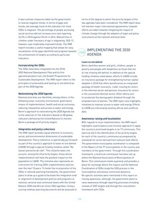 129
It also outlines measures taken by the government
to reverse negative trends. In terms of gaps and
trends, the average trend of the indicators for most
SDGs is stagnant. The percentage of people accessing
social services did not increase since last reporting
24.3% in 2018 against 25.4% in 2014. Malnutrition in
children under five years of age is stagnating. SDG 13
however, saw moderately improved trends. The VNR
report includes a useful mapping that allows for easy
visualization of the gaps identified and progress towards
the achievement of targets according to particular
indicators.
Incorporating the SDGs
The SDGs have been integrated into the 2018-
2025 National Development Plan and its first
operationalization tool, the Growth Programme for
Sustainable Development. The VNR report refers to the
principles of universality and leaving no one behind as
part of the 2030 Agenda.
Nationalizing the 2030 Agenda
National priorities are identified, among others, in the
following areas: economy, environment, governance,
means of implementation, health and social outcomes,
reducing inequalities and access to water and energy.
Benin’s approach to nationalizing the 2030 Agenda led
to the selection of 164 indicators (based on 80 global
indicators defined by the United Nations) to monitor
Benin’s package of 49 priority targets.
Integration and policy coherence
The VNR report provides equal attention to economic,
social, and environmental dimensions of sustainable
development. Policy coherence is specifically put forward
as part of the country’s approach to leave no one behind
(LNOB) through a special funding initiative called “Ne
laisser personne de côté.” This initiative takes into
account, among the 49 priority targets, those whose
implementation will have the greatest impact on the
population to LNOB. This initiative also represents an
instrument for framing SDGs implementation policies
over the next 10 years. To foster the incorporation of the
SDGs in national planning frameworks, the government
plans to draw up a guide to facilitate the integration and/
or alignment of development policies and programs at
national, sectoral and communal levels with the United
Nations 2030 and African Union 2063 agendas. Using a
scoring method, planning documents will be assessed in
terms of the degree to which the priority targets of the
two agendas have been considered. The VNR report does
not mention major international agreements, however
efforts are taken towards mitigating the impact of
climate change through the adoption of legal and policy
instruments at the national and local level.
IMPLEMENTING THE 2030
AGENDA
Leave no one behind
Benin identifies women and girls, children, people in
poverty and people with disabilities as those that are
at risk of being left behind. In addition to the special
funding initiative noted above, efforts to LNOB include
an insurance package for strengthening human capital
adopted in 2018 that offers beneficiaries an integrated
package of health insurance, credit, training for actors
in the informal sector and pension insurance for actors
in the uncovered informal sector. Other efforts aim
to accelerate the demographic dividend through the
empowerment of women. The VNR report also highlights
initiatives to improve access to water and energy. Efforts
to LNOB are informed by existing official and unofficial
data.
Awareness raising and localization
With regards to local implementation, the VNR report
highlights a participatory and inclusive approach to apply
the country’s prioritized targets in its 77 communes. This
exercise led to the identification of ten priority targets
for each of the country’s communes accompanied by
standards for action derived from national level efforts.
The government-municipality coordination is composed
of the Mayors of the 77 municipalities in the country and
members of the government. Through this coordination
framework, a technical commission has been set up
within the National Association of Municipalities of
Benin. This commission meets quarterly and provides a
place for exchange where the mayors and the National
Coordination of SDGs study the SDG process in the
municipalities and assess communal dynamics.
No specific activities were mentioned in this report on
raising awareness, although, the government plans to
raise awareness through reporting processes including
reviews of SDG targets and through the consultation
framework with CSOs.
2030
 