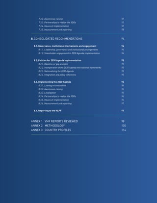 13
		 7.3.2. Awareness-raising	 92
		 7.3.3. Partnerships to realize the SDGs	 92
		 7.3.4. Means of implementation	 92
		 7.3.5. Measurement and reporting	 93
8.	CONSOLIDATED RECOMMENDATIONS	94
	 8.1. Governance, institutional mechanisms and engagement	 94
		 8.1.1. Leadership, governance and institutional arrangements	 94
		 8.1.2. Stakeholder engagement in 2030 Agenda implementation	 94
	 8.2. Policies for 2030 Agenda implementation	 95
		 8.2.1. Baseline or gap analysis	 95
		 8.2.2. Incorporation of the 2030 Agenda into national frameworks	 95
		 8.2.3. Nationalizing the 2030 Agenda	 95
		 8.2.4. Integration and policy coherence	 95
	
	 8.3. Implementing the 2030 Agenda	 96
		 8.3.1. Leaving no one behind	 96
		 8.3.2. Awareness-raising	 96
		 8.3.3. Localization	 96
		 8.3.4. Partnerships to realize the SDGs	 96
		 8.3.5. Means of implementation	 96
		 8.3.6. Measurement and reporting	 97
	 8.4. Reporting to the HLPF	 97
ANNEX 1.	 VNR REPORTS REVIEWED	98
ANNEX 2.	 METHODOLOGY	100
ANNEX 3.	 COUNTRY PROFILES	114
 
 