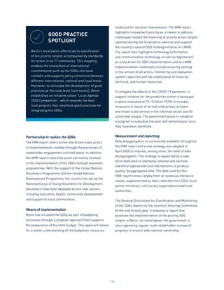 130
Partnership to realize the SDGs
The VNR report refers to the role of non-state actors
in implementation, notably through the processes of
stakeholder engagement outlined above. In addition,
the VNR report notes that youth are mainly involved
in the implementation of the SDGs through volunteer
programmes. With the support of the United Nations
Volunteers Programme and the United Nations
Development Programme, the country has set up the
National Corps of Young Volunteers for Development.
Volunteers have been deployed across vital sectors
including education, health, community development
and support to local communities.
Means of implementation
Benin has included the SDGs as part of budgeting
processes through a program approach that supports
the preparation of the state budget. This approach allows
for a better understanding of the budgetary resources
mobilized for sectoral interventions. The VNR report
highlights innovative financing as a means to address
challenges related the financing of priority action targets
selected during the localization exercise and support
the country’s special SDG funding initiative on LNOB.
The report also highlights technology (information
and communication technology as well as digitization)
as a key driver for SDG implementation and to LNOB.
Implementation challenges include ensuring synergy
in the actions of all actors, monitoring and evaluation
system capacities and the mobilization of financial,
technical, and human resources.
To mitigate the effects of the COVID-19 pandemic, a
support initiative for the productive sector is being put
in place evaluated at 74.12 billion FCFA. It includes
measures in favour of formal enterprises, artisans
and small-scale service in the informal sector and for
vulnerable people. The government plans to establish
a program to subsidize the poor and extreme poor once
they have been identified.
Measurement and reporting
Data disaggregation is consistently available throughout
the VNR report and a new strategy was adopted in
April 2020 to improve, among other, the level of data
disaggregation. The strategy is supported by a task
force dedicated to improving national and sectoral
statistical approaches and mechanisms to produce
quality, disaggregated data. The data used for the
VNR report comes largely from an extensive literature
review, supplemented by data collected from SDGs focal
points ministries, civil society organizations and local
authorities.
The General Directorate for Coordination and Monitoring
of the SDGs reports to the country’s Steering Committee.
At the end of each year, it prepares a report that
assesses the implementation of the priority SDG
targets in Benin. As noted above, the government is
also organizing regular multi-stakeholder reviews of
progress to ensure wide national ownership.
GOOD PRACTICE
SPOTLIGHT
Benin’s localization efforts led to specification
of ten priority targets accompanied by standards
for action in its 77 communes. This mapping
enables the translation of international
commitments such as the SDGs into local
contexts and supports policy coherence between
different international, national and local levels.
Moreover, to stimulate the development of good
practices at the local level (communes), Benin
established an initiative called “Local Agenda
2030 Competition”, which rewards the best
local projects that constitute good practices for
integrating the SDGs.
 