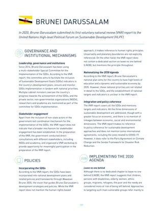 131
GOVERNANCE AND
INSTITUTIONAL MECHANISMS
Leadership, governance and institutions
Since 2016, Brunei Darussalam has been using
a multi-stakeholder Special Committee for the
Implementation of the SDGs. According to the VNR
report, the committee aims to facilitate the inclusion
of Sustainable Development Goals (SDGs) indicators in
the country’s development plans, ensure and monitor
SDGs implementation in tandem with national priorities.
Multiple cabinet ministers oversee the country’s
progress towards the achievement of the SDGs, and the
private sector, non-governmental organizations (NGOs),
researchers and academia are mentioned as part of the
committee for SDGs implementation.
Stakeholder engagement
Apart from the inclusion of non-state actors in the
government-led coordination mechanism for the
implementation of the SDGs, the VNR report does not
indicate that a broader mechanism for stakeholder
engagement has been established. In the preparation
of the VNR, the government conducted direct
consultations with different stakeholders, including
NGOs and academia, and organized a VNR workshop to
provide opportunity for meaningful participation in the
preparation of the VNR report.
POLICIES
Incorporating the SDGs
According to the VNR report, the SDGs have been
incorporated into national development plans and
related policies and frameworks through Wawasan
Brunei 2035, the vision that guides Brunei Darussalam’s
development strategies and policies. While the VNR
report does not mention the human rights-based
approach, it makes reference to human rights principles.
Universality and planetary boundaries are not explicitly
referenced. On the other hand, the VNR report does
not contain a dedicated section on leave no one behind
(LNOB), but mentions the principle throughout.
Nationalizing the 2030 Agenda
According to the VNR report, Brunei Darussalam’s
national plan aims for the country to have high levels of
education and a dynamic and sustainable economy by
2035. However, these national priorities are not related
in detail to the SDGs, and the establishment of national
targets and indicators is unclear in the VNR report.
Integration and policy coherence
The VNR report covers all the SDGs and mentions
targets and indicators. All the three dimensions of
sustainable development are addressed, though with a
greater focus on economic, and there is no mention of
linkages between economic, social and environmental
dimensions. The VNR report makes no reference
to policy coherence for sustainable development
approaches and does not mention some international
agreements, including the ones related to COVID-19.
However, it does refer to the Paris Agreement on Climate
Change and the Sendai Framework for Disaster Risk
Reduction.
IMPLEMENTING THE 2030
AGENDA
Leave no one behind
Although there is no dedicated chapter to leave no one
behind (LNOB), the VNR report suggests that children,
persons with disabilities, elderly, women, ethnic
groups, migrants, refugees, the poor and the needy are
considered more at risk of being left behind. Approaches
to targeting such main vulnerable groups refer mainly to
BRUNEI DARUSSALAM
In 2020, Brunei Darussalam submitted its first voluntary national review (VNR) report to the
United Nations High-level Political Forum on Sustainable Development (HLPF).
2030
 