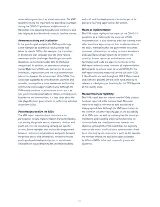 132
universal programs such as social assistance. The VNR
report mentions the important role played by volunteers
during the COVID-19 pandemic and the month of
Ramadhan into assisting the public and frontliners, and
into helping to distribute food rations to families in need.
Awareness raising and localization
In the goal-by-goal analysis, the VNR report brings
some examples of awareness raising efforts that
relate to specific SDGs – for example, the promotion
of Braille and sign language courses while raising
awareness on the challenges faced by persons with
disabilities is mentioned under SDG 10 (Reduced
inequalities). In addition, an awareness campaign
named MyActionForSDGs was carried out to inspire
individuals, organizations and the local community to
take action towards the achievement of the SDGs. This
action was supported by United Nations agencies and
aimed to, among others, raise awareness and localize
community action supporting the SDGs. Although the
VNR report mentions local non-state actors such as
non-governmental organizations (NGOs), entrepreneurs,
businesses and communities, it is less clear about the
role played by local governments in performing activities
around the SDGs.
Partnership to realize the SDGs
The VNR report mentions local non-state actor
participation in SDG implementation. Parliamentarians,
civil society, the private sector, academia, children and
youth are referred to as being carrying out specific
actions. Some examples also include the engagement
between civil society organizations and youth, between
the private sector and universities. Initiatives include
youth-produced development projects, sustainable
development-focused training for university students
and staff, and the development of an online portal to
provide e-learning opportunities for women.
Means of implementation
The VNR report highlights the impact of the COVID-19
pandemic as a challenge to the progress of SDG
implementation. It also identifies areas for learning from
other countries’ experiences in their implementation of
the SDGs, mentioning that the government welcomes
continued collaboration, including technical assistance
and capacity building programs to strengthen the
country’s human resources and infrastructures.
Technology and trade are aspects mentioned in the
VNR report when it comes to means of implementation.
With regards to actions taken to tackle COVID-19, the
VNR report includes measures carried out under SDG
3 (Good health and well-being) and SDG 8 (Decent work
and economic growth). On the other hand, there is no
reference to budgeting or financing for the 2030 Agenda
at the country level.
Measurement and reporting
The VNR report does not inform how the SDGs process
has been reported at the national level. Moreover,
there is no explicit reference to data availability or
disaggregated data. Although the VNR report refers to
the intention to further identify gaps in and availability
of its SDGs data, as well as to strengthen the country’s
monitoring and reporting progress mechanisms, no
current efforts are clearly mentioned towards this
objective. Although the VNR report does not explicitly
mention the use of unofficial data, some numbers have
been informed by non-state actors, such as, for example,
the number of food and education packs collected
by different NGOs to be sent to specific groups and
countries.
 