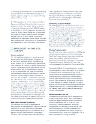 137
to ensure policy coherence is the Child Poverty Working
Group mandated to ensure that development policies,
budgets, legislation, programs, and projects efficiently
address children’s needs.
The VNR report does not include linkages to the Paris
Agreement on Climate Change. It tends to focus more
on the environment than climate change per se with
reference to reforestation programs (SDG 15), the use
of waters (SDG 6), the role of education and awareness
raising on climate change (SDG 4), and the sustainable
use of natural resources and promotion of renewable
energies (SDG 12). In terms of other international
agreements, the government plans to pursue continued
advocacy for a strong commitment by all stakeholders to
the implementation of the Addis Ababa Action Agenda.
IMPLEMENTING THE 2030
AGENDA
Leave no one behind
The VNR report identifies children, women, pregnant
women, people with disabilities and older people as
at risk of being left behind. Efforts to LNOB include
access to health care for the population, especially the
most vulnerable, as a priority, in addition to attention to
children. On the latter, Burundi mentions that success
on the SDGs can only be achieved through investing
in policies and programs that target this population.
Implementation of the National Health Policy includes
a vision to ensure that 90% of the population will be
living less than 5 km from a health centre. The country
has achieved free access to medical care for pregnant
women and children aged 0-5 years and attention on
school-aged children has resulted in near parity at the
basic school level and a gross enrolment rate of 111%
in 2019. The VNR report also outlines specific provisions
for people with disabilities and people living in poverty
through specific law and policies aimed at protecting
and promote their rights, as well as project such as the
Merankabandi social safety net support, which aims to
provide cash transfers to support poor households.
Awareness raising and localization
The process of prioritization of targets saw the
participation of all the stakeholders to ensures effective
ownership of the SDGs. No specific activities were
mentioned on awareness raising for the overall 2030
Agenda. However, some awareness-raising efforts
specific to SDGs were mentioned such as awareness
on the importance of sending children to school and
on women’s rights. On localization, the government
has organized technical workshops to support four
pilot municipalities in integrating the SDGs into the
Community Development Plans.
Partnership to realize the SDGs
The VNR report provides little information on the role of
non-state actors outside governance and consultations.
Nevertheless, it notes that priority areas for development
partner support include resource mobilization to
implement policies targeted for children and support
towards the implementation of a COVID-19 response
plan. The country requires support more generally to
reach its priority targets by 2030. Support to carry out the
VNR was provided by civil society, technical and financial
partners, in particular the United Nations Development
Programme and the United Nations Children’s Fund.
Means of implementation
Burundi plans to cost implementation of the 2030 Agenda
with expectations that sources of finance will include
South-South cooperation and bilateral and multilateral
cooperation in addition to domestic resources.
Remittances constitute one of the sources of innovative
financing for economic development. Trade is also
mentioned as a specific measure for financing the SDGs.
To respond to COVID-19, Burundi developed a national
contingency plan to prepare and respond to the pandemic
in the health sector, estimated to cost over US$ 58
million. Other actions planned include the provision of
financial assistance to businesses and assistance to
improve financial stability through the construction of
a strong financial safety net as well as the preservation
of social spending for the most vulnerable. The country
expects to extend social protection programs and achieve
a gender-sensitive COVID-19 response by ensuring that
the risks and needs of girls and women are taken into
account in interventions.
Measurement and reporting
The VNR report presents the state of implementation
of the SDGs at the end of 2019, which corresponds to
almost two years of implementation of the country’s
National Development Plan for 2018-2027. Data
availability is not mentioned overall though data
disaggregation is a challenge to LNOB (though some
data disaggregation is available in the VNR report).
The need to strengthen national statistical capacity is
mentioned to increase timely and disaggregated data to
better inform decision making processes.
2030
 