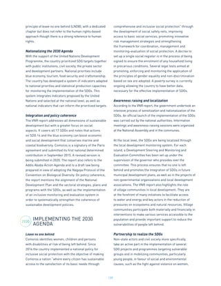 139
principle of leave no one behind (LNOB), with a dedicated
chapter but does not refer to the human rights-based
approach though there is a strong reference to human
rights.
Nationalizing the 2030 Agenda
With the support of the United Nations Development
Programme, the country prioritized SDG targets together
with public institutions, civil society, the private sector
and development partners. National priorities include
blue economy, tourism, food security and craftsmanship.
The country has developed a system of indicators adapted
to national priorities and statistical production capacities
for monitoring the implementation of the SDGs. This
system integrates indicators proposed by the United
Nations and selected at the national level, as well as
national indicators that can inform the prioritized targets.
Integration and policy coherence
The VNR report addresses all dimensions of sustainable
development but with a greater focus on social
aspects. It covers all 17 SDGs and notes that actions
on SDG 14 and the blue economy can boost economic
and social development that conserves marine and
coastal biodiversity. Comoros is a signatory of the Paris
agreement and submitted its first national determined
contribution in September 2015. A revised version is
being submitted in 2020. The report also refers to the
Addis Ababa Action Agenda and to a draft law being
prepared in view of adopting the Nagoya Protocol of the
Convention on Biological Diversity. On policy coherence,
the report mentions the alignment of the National
Development Plan and the sectoral strategies, plans and
programs with the SDGs, as well as the implementation
of an inclusive monitoring and evaluation system in
order to systematically strengthen the coherence of
sustainable development policies.
IMPLEMENTING THE 2030
AGENDA
Leave no one behind
Comoros identifies women, children and persons
with disabilities at risk of being left behind. Since
2014 the country implemented a national policy for
inclusive social protection with the objective of making
Comoros a nation “where every citizen has sustainable
access to the satisfaction of its basic needs through
comprehensive and inclusive social protection” through
the development of social safety nets, improving
access to basic social services, promoting innovative
risk management strategies and strengthening
the framework for coordination, management and
monitoring-evaluation of social protection. A decree to
set up a single social register is in the process of being
signed to ensure the enrolment of any household living
in precarious conditions. Several legal texts aimed at
promoting, enforcing and monitoring the application of
the principles of gender equality and non-discrimination
based on sex are adopted. A poverty survey is currently
ongoing allowing the country to have better data,
necessary for the effective implementation of SDGs.
Awareness raising and localization
According to the VNR report, the government undertook an
intensive process of sensitization and nationalization of the
SDGs. An official launch of the implementation of the SDGs
was carried out by the national authorities. Information
meetings and awareness-raising sessions were organized
at the National Assembly and in the communes.
At the local level, the SDGs are being localized through
the local development monitoring system. For each
island, a Development Steering and Monitoring and
Evaluation Committee has been set up under the
supervision of the governor who presides over the
committee. This process ensures that no one is left
behind and promotes the integration of SDGs in future
municipal development plans, as well as in the projects of
non-governmental organizations and local development
associations. The VNR report also highlights the role
of village communities in local development. They are
at the forefront of many initiatives to facilitate access
to water and energy and key actors in the reduction of
pressures on ecosystems and natural resources. Village
communities participate both materially and financially in
interventions to make various services accessible to the
population and provide important support to reduce the
vulnerabilities of people left behind.
Partnership to realize the SDGs
Non-state actors and civil society more specifically,
take an active part in the implementation of several
SDG projects and programmes targeting vulnerable
groups and in mobilizing communities, particularly
young people, in favour of social and environmental
causes, such as the fight against violence on women,
2030
 