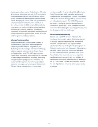140
social equity, actions against the destruction of forests,
protection of watercourse sources, etc. They provide an
interface between the most marginal groups and the
public programs that are designed to respond to their
needs. Most projects carried out by non-governmental
organizations and local communities contribute to
the achievement of the SDGs targets. Additionally, the
mechanisms for implementing the national plan allow
all Comorian citizens to make their contributions,
individually or collectively, through the different possible
levels of intervention: governmental, insular, municipal
and non-governmental organizations.
Means of implementation
Capacity development is mentioned as a means of
implementation especially in the following areas:
improving national statistics, programming and
budgeting, capacity building in information technology,
adaptive capacity, and resilience to climate change
in the agriculture sector. The VNR report mentions
South-South cooperation, particularly with the countries
of the subregion, as a mean to encourage the sharing
of experience and good practices in innovation and
sustainable development interventions, as well as in
economic exchanges and human capital development.
Climate change and its impacts are particularly
mentioned as a big threat for a Small Island Developing
State. The country is highly exposed to weather and
climate hazards, including floods, cyclones, rising waters
and volcanic eruptions. Every year huge economic losses
are inflicted on the country. The COVID-19 pandemic
will impact a number of economic sectors (tourism,
remittances, imports, etc.). It has somewhat disrupted
momentum for mobilizing the resources promised during
the Development Partner Conference.
Measurement and reporting
Despite data availability for some indicators, it is
mentioned that there are gaps in statistical production
in terms of quantity, quality, coverage, analysis and
diffusion. Efforts to reduce data gaps include the
adoption of a National Strategy for the Development of
Statistics, implemented with the support of development
partners. Thanks to this, the country has been able
to carry out major statistical operations, such as the
household surveys on poverty, and set up important
databases on socio-economic data or a database for
development assistance. The authorities are working to
set up a data centre. The VNR report does not mention
the role of parliament in national follow-up and review
processes.
 