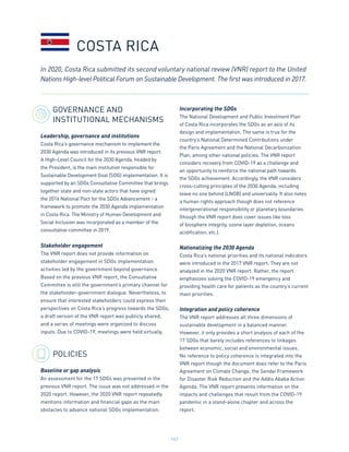 141
GOVERNANCE AND
INSTITUTIONAL MECHANISMS
Leadership, governance and institutions
Costa Rica’s governance mechanism to implement the
2030 Agenda was introduced in its previous VNR report.
A High-Level Council for the 2030 Agenda, headed by
the President, is the main institution responsible for
Sustainable Development Goal (SDG) implementation. It is
supported by an SDGs Consultative Committee that brings
together state and non-state actors that have signed
the 2016 National Pact for the SDGs Advancement - a
framework to promote the 2030 Agenda implementation
in Costa Rica. The Ministry of Human Development and
Social Inclusion was incorporated as a member of the
consultative committee in 2019.
Stakeholder engagement
The VNR report does not provide information on
stakeholder engagement in SDGs implementation
activities led by the government beyond governance.
Based on the previous VNR report, the Consultative
Committee is still the government’s primary channel for
the stakeholder-government dialogue. Nevertheless, to
ensure that interested stakeholders could express their
perspectives on Costa Rica’s progress towards the SDGs,
a draft version of the VNR report was publicly shared,
and a series of meetings were organized to discuss
inputs. Due to COVID-19, meetings were held virtually.
POLICIES
Baseline or gap analysis
An assessment for the 17 SDGs was presented in the
previous VNR report. The issue was not addressed in the
2020 report. However, the 2020 VNR report repeatedly
mentions information and financial gaps as the main
obstacles to advance national SDGs implementation.
Incorporating the SDGs
The National Development and Public Investment Plan
of Costa Rica incorporates the SDGs as an axis of its
design and implementation. The same is true for the
country’s National Determined Contributions under
the Paris Agreement and the National Decarbonization
Plan, among other national policies. The VNR report
considers recovery from COVID-19 as a challenge and
an opportunity to reinforce the national path towards
the SDGs achievement. Accordingly, the VNR considers
cross-cutting principles of the 2030 Agenda, including
leave no one behind (LNOB) and universality. It also notes
a human rights approach though does not reference
intergenerational responsibility or planetary boundaries
(though the VNR report does cover issues like loss
of biosphere integrity, ozone layer depletion, oceans
acidification, etc.).
Nationalizing the 2030 Agenda
Costa Rica’s national priorities and its national indicators
were introduced in the 2017 VNR report. They are not
analyzed in the 2020 VNR report. Rather, the report
emphasizes solving the COVID-19 emergency and
providing health care for patients as the country’s current
main priorities.
Integration and policy coherence
The VNR report addresses all three dimensions of
sustainable development in a balanced manner.
However, it only provides a short analysis of each of the
17 SDGs that barely includes references to linkages
between economic, social and environmental issues.
No reference to policy coherence is integrated into the
VNR report though the document does refer to the Paris
Agreement on Climate Change, the Sendai Framework
for Disaster Risk Reduction and the Addis Ababa Action
Agenda. The VNR report presents information on the
impacts and challenges that result from the COVID-19
pandemic in a stand-alone chapter and across the
report.
COSTA RICA
In 2020, Costa Rica submitted its second voluntary national review (VNR) report to the United
Nations High-level Political Forum on Sustainable Development. The first was introduced in 2017.
 