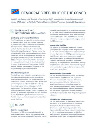 143
GOVERNANCE AND
INSTITUTIONAL MECHANISMS
Leadership, governance and institutions
The Prime Minister is responsible for implementation
of the 2030 Agenda in the DRC. Through the Ministry
of Planning, the Congo’s Observatory for Sustainable
Development was established to monitor and
evaluate the impact of the implementation of the
National Strategic Development Plan and monitor the
implementation of the Sustainable Development Goals
(SDGs) and the DRC’s commitments in relation to the
grouping of fragile states (g7+) and the New Deal. An
SDG Acceleration Framework under the observatory
is envisaged that will include all stakeholders and aim
to ensure the achievement of the results of the 2030
Agenda. However, the framework is hindered by the
major challenge of resource mobilization.
Stakeholder engagement
The VNR report does not outline ongoing mechanisms
for stakeholder engagement outside consultations.
Non-state actors including, civil society and technical
and financial partners, were involved in the identification
of national priorities and in the VNR. This included
thematic group workshops, debates and a “Café
diplomatique.” The latter aimed to involve mainly
technical and financial partners. COVID-19 impacted the
process for stakeholder engagement and data collection
during the VNR although alternative solutions were
found to ensure a participatory approach via specialized
virtual platforms.
POLICIES
Baseline or gap analysis
The mapping of SDG indicators made it possible to
determine a reference level of indicators covered by
statistical data. Of the 133 indicators prioritized, 108 are
covered by statistical data for an overall coverage rate of
81.2%. These statistical data come from various sources,
both national and international. From the assessment
carried out for all the SDGs, the VNR report presents
information on gaps and regressions in progress across
the SDGs examined.
Incorporating the SDGs
The SDGs are incorporated in the National Strategic
Development Plan adopted in 2019 by the government,
as well as the national and provincial sectoral strategies.
In terms of principles for 2030 Agenda implementation,
the VNR report refers to the human rights-based
approach and leaving no one behind, with a dedicated
chapter. It does not refer to planetary boundaries,
universality, or intergenerational responsibility, although
a light reference to the latter is mentioned with regards
to the sustainable management of forest resources to
benefit future generations.
Nationalizing the 2030 Agenda
DRC has identified national priorities for 2030 Agenda
implementation. The VNR report lists 19 priorities
that cover areas related to peace and stabilization,
governance, justice and human rights, economic
growth, social outcomes, technology, culture, art,
youth and sport, gender equality and the environment
and sustainable development. National level targets
and indicators to support these priorities have been
identified and are aligned to the to the global targets and
indicators.
Integration and policy coherence
The VNR report provides an examination of all 17 SDGs
with a focus on all three dimensions of sustainable
development, though less attention to economic
dimensions overall. The country ratified the Paris
Agreement on Climate Change and committed to reduce
by 17% its greenhouse gas emissions by 2030. The
VNR report does not mention other major international
agreements related to the 2030 Agenda. In terms of
DEMOCRATIC REPUBLIC OF THE CONGO
In 2020, the Democratic Republic of the Congo (DRC) submitted its first voluntary national
review (VNR) report to the United Nations High-level Political Forum on Sustainable Development.
 