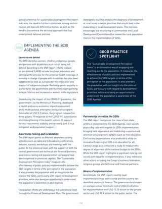 144
policy coherence for sustainable development the report
indicates the need to further collaborate among sectors
to plan and execute different activities, as well as the
need to discontinue the sectoral approach that has
underpinned national policies.
IMPLEMENTING THE 2030
AGENDA
Leave no one behind
The DRC identifies women, children, indigenous people,
and persons with disabilities as at risk of being left
behind. According to the VNR report, efforts to leave
no one behind (LNOB) include free basic education and
setting up the process for the universal health coverage. A
ministry in charge of people with disabilities has also been
established as well as a project for the integration and
support of indigenous people. Realising gender equality is
a priority for the government with the VNR report pointing
to legal reforms and increases in women in the legislature.
On reducing the impact of the COVID-19 pandemic, the
government, via the Ministry of Planning, developed
a health and socio-economic impact assessment
and a multisectoral emergency mitigation program.
Estimated at USD 2.3 billion, the program is based on
three pillars: 1) response to the COVID-19, surveillance
and strengthening of the health system, 2) support
for macroeconomic stability and recovery, and 3) risk
mitigation and population support.
Awareness raising and localization
The VNR report points to different awareness raising
activities such as radio and tv broadcast, conferences,
debates, surveys, workshops and meetings with the
public. At the provincial level, with the support of both the
central government and technical and financial partners,
awareness-raising and popularization campaigns have
been organized in provincial capitals. The “Sustainable
Development Perception Index” measures the
effectiveness of public policies implemented to achieve the
SDG targets in terms of the perception of the population.
It also provides the population with an insight into the
state of the SDGs, particularly with regard to development
priorities, while also being an opportunity to understand
the population’s awareness of 2030 Agenda.
Localization efforts are underway at the subnational level
through the Provincial Development Plan. The government
developed a tool that enables the diagnosis of development
in rural areas to define priorities that should lead to the
elaboration of local development plans. This tool also
encourages the structuring of communities into Local
Development Committees that involve the rural population
more in the implementation of SDGs.
Partnership to realize the SDGs
The VNR report recognizes the roles of non-state
actors in implementing the 2030 Agenda. Civil society
plays a big role with regards to SDGs implementation,
bringing field experience and mobilizing resources and
attention around priority targets such as free education.
Civil society organizations also produced a study on
innovative financing on SDG 4 on education for all.
Caritas Congo also conducted a study to measure the
degree of alignment of the national budget to the SDGs.
While the VNR report highlights a significant role by civil
society with regards to implementation, it also mentions
other actors including the Congo’s business federation,
religious groups and technical and financial partners.
Means of implementation
According to the VNR report, country level
implementation has been costed and the country has
identified sources of finance. The government estimates
an average annual minimum cost of USD 31.63 billion
for implementation with USD 13.25 billion for the private
sector and USD 18.4 billion for the public sector. The
GOOD PRACTICE
SPOTLIGHT
The “Sustainable Development Perception
Index” is an innovative way of engaging and
reaching out to the population. It measures the
effectiveness of public policies implemented
to achieve the SDG targets in terms of the
perception of the population. It also provides
the population with an insight into the state of
SDGs, particularly with regard to development
priorities, while also being an opportunity to
understand the population’s awareness of the
2030 Agenda.
2030
 