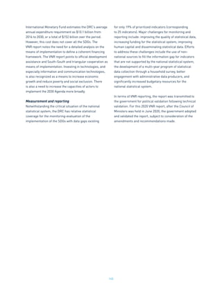 145
International Monetary Fund estimates the DRC’s average
annual expenditure requirement as $10.1 billion from
2016 to 2030, or a total of $152 billion over the period.
However, this cost does not cover all the SDGs. The
VNR report notes the need for a detailed analysis on the
means of implementation to define a coherent financing
framework. The VNR report points to official development
assistance and South-South and triangular cooperation as
means of implementation. Investing in technologies, and
especially information and communication technologies,
is also recognized as a means to increase economic
growth and reduce poverty and social exclusion. There
is also a need to increase the capacities of actors to
implement the 2030 Agenda more broadly.
Measurement and reporting
Notwithstanding the critical situation of the national
statistical system, the DRC has relative statistical
coverage for the monitoring-evaluation of the
implementation of the SDGs with data gaps existing
for only 19% of prioritized indicators (corresponding
to 25 indicators). Major challenges for monitoring and
reporting include: improving the quality of statistical data,
increasing funding for the statistical system, improving
human capital and disseminating statistical data. Efforts
to address these challenges include the use of non-
national sources to fill the information gap for indicators
that are not supported by the national statistical system,
the development of a multi-year program of statistical
data collection through a household survey, better
engagement with administrative data producers, and
significantly increased budgetary resources for the
national statistical system.
In terms of VNR reporting, the report was transmitted to
the government for political validation following technical
validation. For this 2020 VNR report, after the Council of
Ministers was held in June 2020, the government adopted
and validated the report, subject to consideration of the
amendments and recommendations made.
 