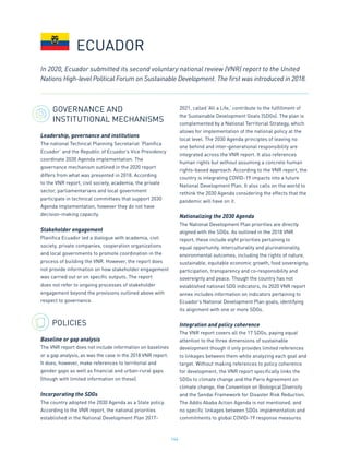 146
GOVERNANCE AND
INSTITUTIONAL MECHANISMS
Leadership, governance and institutions
The national Technical Planning Secretariat ‘Planifica
Ecuador’ and the Republic of Ecuador’s Vice Presidency
coordinate 2030 Agenda implementation. The
governance mechanism outlined in the 2020 report
differs from what was presented in 2018. According
to the VNR report, civil society, academia, the private
sector, parliamentarians and local government
participate in technical committees that support 2030
Agenda implementation, however they do not have
decision-making capacity.
Stakeholder engagement
Planifica Ecuador led a dialogue with academia, civil
society, private companies, cooperation organizations
and local governments to promote coordination in the
process of building the VNR. However, the report does
not provide information on how stakeholder engagement
was carried out or on specific outputs. The report
does not refer to ongoing processes of stakeholder
engagement beyond the provisions outlined above with
respect to governance.
POLICIES
Baseline or gap analysis
The VNR report does not include information on baselines
or a gap analysis, as was the case in the 2018 VNR report.
It does, however, make references to territorial and
gender gaps as well as financial and urban-rural gaps
(though with limited information on these).
Incorporating the SDGs
The country adopted the 2030 Agenda as a State policy.
According to the VNR report, the national priorities
established in the National Development Plan 2017-
2021, called ‘All a Life,’ contribute to the fulfillment of
the Sustainable Development Goals (SDGs). The plan is
complemented by a National Territorial Strategy, which
allows for implementation of the national policy at the
local level. The 2030 Agenda principles of leaving no
one behind and inter-generational responsibility are
integrated across the VNR report. It also references
human rights but without assuming a concrete human
rights-based approach. According to the VNR report, the
country is integrating COVID-19 impacts into a future
National Development Plan. It also calls on the world to
rethink the 2030 Agenda considering the effects that the
pandemic will have on it.
Nationalizing the 2030 Agenda
The National Development Plan priorities are directly
aligned with the SDGs. As outlined in the 2018 VNR
report, these include eight priorities pertaining to
equal opportunity, interculturality and plurinationality,
environmental outcomes, including the rights of nature,
sustainable, equitable economic growth, food sovereignty,
participation, transparency and co-responsibility and
sovereignty and peace. Though the country has not
established national SDG indicators, its 2020 VNR report
annex includes information on indicators pertaining to
Ecuador’s National Development Plan goals, identifying
its alignment with one or more SDGs.
Integration and policy coherence
The VNR report covers all the 17 SDGs, paying equal
attention to the three dimensions of sustainable
development though it only provides limited references
to linkages between them while analyzing each goal and
target. Without making references to policy coherence
for development, the VNR report specifically links the
SDGs to climate change and the Paris Agreement on
climate change, the Convention on Biological Diversity
and the Sendai Framework for Disaster Risk Reduction.
The Addis Ababa Action Agenda is not mentioned, and
no specific linkages between SDGs implementation and
commitments to global COVID-19 response measures
ECUADOR
In 2020, Ecuador submitted its second voluntary national review (VNR) report to the United
Nations High-level Political Forum on Sustainable Development. The first was introduced in 2018.
 