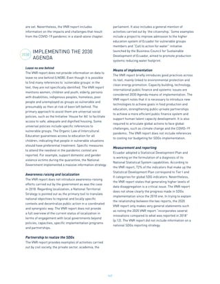147
are set. Nevertheless, the VNR report includes
information on the impacts and challenges that result
from the COVID-19 pandemic in a stand-alone chapter.
IMPLEMENTING THE 2030
AGENDA
Leave no one behind
The VNR report does not provide information on data to
leave no one behind (LNOB). Even though it is possible
to find many references to ‘vulnerable groups’ in the
text, they are not specifically identified. The VNR report
mentions women, children and youth, elderly, persons
with disabilities, indigenous peoples, homeless, poor
people and unemployed as groups as vulnerable and
presumably as then at risk of been left behind. The
primary approach to assist them are universal social
policies, such as the Initiative ‘House for All’ to facilitate
access to safe, adequate and dignified housing. Some
universal policies include specific references to
vulnerable groups. The Organic Law of Intercultural
Education guarantees access to education for all
children, indicating that people in vulnerable situations
should have preferential treatment. Specific measures
to attend the neediest in the pandemic context are
reported. For example, support domestic and gender
violence victims during the quarantine, the National
Government implemented a massive information strategy.
Awareness raising and localization
The VNR report does not introduce awareness-raising
efforts carried out by the government as was the case
in 2018. Regarding localization, a National Territorial
Strategy is pointed out as the primary tool to translate
national objectives to regional and locally specific
contexts and decentralize public action in a coordinated
and synergistic way. The VNR report does not provide
a full overview of the current status of localization in
terms of engagement with local governments beyond
policies, capacities, specific implementation programs
and partnerships.
Partnership to realize the SDGs
The VNR report provides examples of activities carried
out by civil society, the private sector, academia, the
parliament. It also includes a general mention of
activities carried out by ‘the citizenship.’ Some examples
include a project to improve admission to the higher
education system of Ecuador for vulnerable groups
members and “Call to action for water” initiative
launched by the Business Council for Sustainable
Development of Ecuador, aimed to promote production
systems reducing water footprint.
Means of implementation
The VNR report briefly introduces good practices across
its text, mainly linked to environmental protection and
clean energy promotion. Capacity building, technology,
international public finance and systemic issues are
considered 2030 Agenda means of implementation. The
VNR report notes that it is necessary to introduce new
technologies to achieve goals in food production and
education, strengthening public-private partnerships
to achieve a more efficient public finance system and
support human talent capacity development. It is also
required to articulate global actions to face global
challenges, such as climate change and the COVID-19
pandemic. The VNR report does not include references
to costing nor budgeting for SDGs implementation.
Measurement and reporting
Ecuador adopted a Statistical Development Plan and
is working on the formulation of a diagnosis of its
National Statistical System capabilities. According to
the VNR report, 72% of the indicators that make up the
Statistical Development Plan correspond to Tier I and
II categories for global SDG indicators. Nevertheless,
the VNR report states that generating higher levels of
data disaggregation is a critical issue. The VNR report
does not show clearly the progress made in SDGs
implementation since the 2018 one. In trying to explain
the relationship between the two reports, the 2020
VNR report only makes very general statements such
as noting the 2020 VNR report “incorporates several
innovations compared to what was reported in 2018”
(p.12). The VNR report did not include information on a
national SDGs reporting strategy.
2030
 