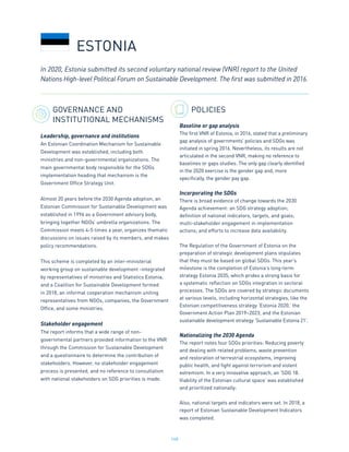148
GOVERNANCE AND
INSTITUTIONAL MECHANISMS
Leadership, governance and institutions
An Estonian Coordination Mechanism for Sustainable
Development was established, including both
ministries and non-governmental organizations. The
main governmental body responsible for the SDGs
implementation heading that mechanism is the
Government Office Strategy Unit.
Almost 20 years before the 2030 Agenda adoption, an
Estonian Commission for Sustainable Development was
established in 1996 as a Government advisory body,
bringing together NGOs’ umbrella organizations. The
Commission meets 4-5 times a year, organizes thematic
discussions on issues raised by its members, and makes
policy recommendations.
This scheme is completed by an inter-ministerial
working group on sustainable development -integrated
by representatives of ministries and Statistics Estonia,
and a Coalition for Sustainable Development formed
in 2018, an informal cooperation mechanism uniting
representatives from NGOs, companies, the Government
Office, and some ministries.
Stakeholder engagement
The report informs that a wide range of non-
governmental partners provided information to the VNR
through the Commission for Sustainable Development
and a questionnaire to determine the contribution of
stakeholders. However, no stakeholder engagement
process is presented, and no reference to consultation
with national stakeholders on SDG priorities is made.
POLICIES
Baseline or gap analysis
The first VNR of Estonia, in 2016, stated that a preliminary
gap analysis of governments’ policies and SDGs was
initiated in spring 2016. Nevertheless, its results are not
articulated in the second VNR, making no reference to
baselines or gaps studies. The only gap clearly identified
in the 2020 exercise is the gender gap and, more
specifically, the gender pay gap.
Incorporating the SDGs
There is broad evidence of change towards the 2030
Agenda achievement: an SDG strategy adoption;
definition of national indicators, targets, and goals;
multi-stakeholder engagement in implementation
actions; and efforts to increase data availability.
The Regulation of the Government of Estonia on the
preparation of strategic development plans stipulates
that they must be based on global SDGs. This year’s
milestone is the completion of Estonia’s long-term
strategy Estonia 2035, which prides a strong basis for
a systematic reflection on SDGs integration in sectoral
processes. The SDGs are covered by strategic documents
at various levels, including horizontal strategies, like the
Estonian competitiveness strategy ‘Estonia 2020,’ the
Government Action Plan 2019–2023, and the Estonian
sustainable development strategy ‘Sustainable Estonia 21’.
Nationalizing the 2030 Agenda
The report notes four SDGs priorities: Reducing poverty
and dealing with related problems, waste prevention
and restoration of terrestrial ecosystems, improving
public health, and fight against terrorism and violent
extremism. In a very innovative approach, an ‘SDG 18.
Viability of the Estonian cultural space’ was established
and prioritized nationally:
Also, national targets and indicators were set. In 2018, a
report of Estonian Sustainable Development Indicators
was completed.
ESTONIA
In 2020, Estonia submitted its second voluntary national review (VNR) report to the United
Nations High-level Political Forum on Sustainable Development. The first was submitted in 2016.
 