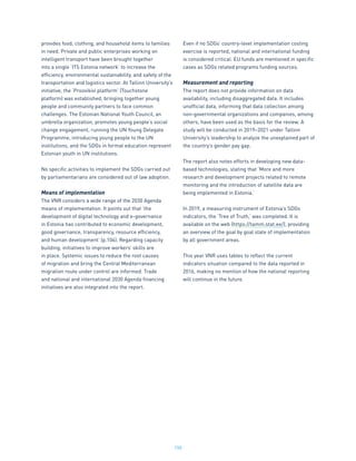 150
provides food, clothing, and household items to families
in need. Private and public enterprises working on
intelligent transport have been brought together
into a single ‘ITS Estonia network’ to increase the
efficiency, environmental sustainability, and safety of the
transportation and logistics sector. At Tallinn University’s
initiative, the ‘Proovikivi platform’ (Touchstone
platform) was established, bringing together young
people and community partners to face common
challenges. The Estonian National Youth Council, an
umbrella organization, promotes young people’s social
change engagement, running the UN Young Delegate
Programme, introducing young people to the UN
institutions, and the SDGs in formal education represent
Estonian youth in UN institutions.
No specific activities to implement the SDGs carried out
by parliamentarians are considered out of law adoption.
Means of implementation
The VNR considers a wide range of the 2030 Agenda
means of implementation. It points out that ‘the
development of digital technology and e-governance
in Estonia has contributed to economic development,
good governance, transparency, resource efficiency,
and human development’ (p.104). Regarding capacity
building, initiatives to improve workers’ skills are
in place. Systemic issues to reduce the root causes
of migration and bring the Central Mediterranean
migration route under control are informed. Trade
and national and international 2030 Agenda financing
initiatives are also integrated into the report.
Even if no SDGs’ country-level implementation costing
exercise is reported, national and international funding
is considered critical. EU funds are mentioned in specific
cases as SDGs related programs funding sources.
Measurement and reporting
The report does not provide information on data
availability, including disaggregated data. It includes
unofficial data, informing that data collection among
non-governmental organizations and companies, among
others, have been used as the basis for the review. A
study will be conducted in 2019–2021 under Tallinn
University’s leadership to analyze the unexplained part of
the country’s gender pay gap.
The report also notes efforts in developing new data-
based technologies, stating that ‘More and more
research and development projects related to remote
monitoring and the introduction of satellite data are
being implemented in Estonia.’
In 2019, a measuring instrument of Estonia’s SDGs
indicators, the ‘Tree of Truth,’ was completed. It is
available on the web (https://tamm.stat.ee/), providing
an overview of the goal by goal state of implementation
by all government areas.
This year VNR uses tables to reflect the current
indicators situation compared to the data reported in
2016, making no mention of how the national reporting
will continue in the future.
 