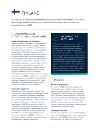 151
GOVERNANCE AND
INSTITUTIONAL MECHANISMS
Leadership, governance and institutions
The Prime Minister is responsible for implementation
of the 2030 Agenda in Finland. According to the VNR
report, two institutions – the National Commission on
Sustainable Development (which has been led by Prime
Ministers since 1993) and the Development Policy
Committee – work in tandem to ensure coherence in
the implementation of the Sustainable Development
Goals (SDGs) both at the national level and with regards
to international cooperation. The Secretaries General
of both bodies participate in each other’s Commission/
Committee as permanent experts. Moreover, both
institutions count with non-state actors’ participation,
as civil society and other stakeholders are officially
engaged in both mechanisms to contribute to
sustainable development in Finland. In terms of regional
coordination on the SDGs, the VNR report mentions that
the country’s work on sustainability is complemented
by Finland’s engagement in Generation 2030, a joint
work on the 2030 Agenda being carried out in the
framework of the Nordic Council of Ministers.
Stakeholder engagement
The VNR report mentions that one of Finland’s key
instruments for implementing the 2030 Agenda is called
Society’s Commitment to Sustainable Development.
This multi-stakeholder engagement mechanism is a
long-term strategy that provides an implementation tool
for any sector, organization or individual who wishes
to participate in the 2030 Agenda implementation by
carrying out concrete actions. With regards to the VNR
process, multiple stakeholders were engaged, including
civil society organizations (CSOs), trade unions, and
United Nations associations. The VNR report does
not mention impacts of the COVID-19 pandemic on
stakeholder engagement, as the mechanisms in place
can fully operate in a virtual environment.
POLICIES
Baseline or gap analysis
The mapping of SDG indicators made it possible
for Finland to build a database containing national
data for 161 global indicators of the total set of 244
internationally agreed indicators, which represents
66% of indicators. Data come from both national and
international sources and are presented in a detailed
annex that contains targets and indicators for all the
SDGs. From the assessment carried out, the VNR
report presents information on gaps and regressions in
progress across the SDGs examined.
Incorporating the SDGs
The SDGs are incorporated into national development
plans and related policies and frameworks and through
the use of a national SDG implementation strategy.
According to the VNR report, it is current practice
In 2020, Finland submitted its second voluntary national review (VNR) report to the United
Nations High-level Political Forum on Sustainable Development. The country’s first
presentation was in 2016.
FINLAND
GOOD PRACTICE
SPOTLIGHT
In Finland, civil society participates in the
analysis of the country’s progress in each one
of the SDGs. In the goal-by-goal analysis of
the VNR report, one page is dedicated to the
government’s assessment and another contains
other stakeholders’ assessment. Under each one
of the 17 SDGs, while the government describes
successes and key policy initiatives, the pages
written by civil society point out challenges and
propose recommendations. This good practice of
a joint analysis corroborates a whole-of-society
approach and presents a more holistic view of
the country’s progress around the SDGs.
 