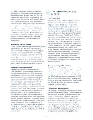 152
for Finland’s governments to submit 2030 Agenda
implementation plans to the country’s parliament as
government reports. This year, due to the COVID-19
pandemic, the report had to be postponed from April
2020 to autumn 2020. The VNR report mentions that this
year’s government’s report will bring, apart from the
commitment to the 2030 Agenda and the implementation
plan itself, the government’s measures for each one
of the SDGs. In terms of principles for 2030 Agenda
implementation, the VNR report refers to all the five
principles, namely the human rights-based approach,
leaving no one behind (with a dedicated chapter and
mentions throughout the VNR report), planetary
boundaries, universality, and inter-generational
responsibility.
Nationalizing the 2030 Agenda
Finland has identified national priorities for 2030 Agenda
implementation. The VNR report lists four priority
areas that relate to gender equality (women and girls),
economy (sustainable economies and decent jobs),
education and democracy (education and democratic
societies), and environment (climate resilience and
natural resources). Targets and indicators to support
these priorities have been identified at the national level
and are aligned to the global targets and indicators.
Integration and policy coherence
The VNR report provides an examination of all 17
SDGs with an equal focus on all three dimensions of
sustainable development. It also refers to applicable
linkages between economic, social and environmental
dimensions in the analysis of specific goals, targets
and indicators. Finland has mechanisms to approach
policy coherence to sustainable development, and
has assessed domestic and foreign policies on the
realization of SDGs globally. For example, the VNR report
mentions Finland’s global responsibility in contributing
to international crisis management and supporting
developing countries by, for instance, facilitating
the repatriation of refugees and internally displaced
persons and contributing to recover arable land to lower
tensions. In terms of international agreements, the VNR
report refers to the Paris Agreement on Climate Change
and the Kyoto Protocol, to the Sendai Framework for
Disaster Risk Reduction, and to the Addis Ababa Action
Agenda. There are no references to Aid Effectiveness
and Development Effectiveness Agendas or to COVID-19
commitments.
IMPLEMENTING THE 2030
AGENDA
Leave no one behind
In terms of those at risk of being left behind, Finland
identifies women, girls, persons with disabilities,
indigenous peoples (Sámi), ethnic groups, visible
minorities, poor people, those living alone (who are
more in risk of poverty), the underemployed, single
parents, immigrants, people with long-term illnesses,
imprisoned inmates, and young people with only a basic
qualification. According to the VNR report, efforts to
leave no one behind (LNOB) include universal programs.
There is reference to social and employment policies,
and human rights considerations both at the domestic
and international levels. On reducing the impact of the
COVID-19 pandemic, the VNR report refers to changes
in the short-term economic policy agenda, which
include investment in employment actions, social- and
healthcare reformation, and increase in productivity.
According to the VNR report, universal social security
and service systems, added to equal educational
opportunities, have prevented exclusion and provided
an environment of open governance and peaceful and
democratic societies.
Awareness raising and localization
The VNR report notes that different awareness raising
activities have been carried out since 2016 in cooperation
between the government, civil society and the private
sector. According to the VNR report, a recent poll showed
that 47% of the Finnish population is aware of the 2030
Agenda. In terms of localization efforts, work has been
carried out at the local government level since Finland’s
first VNR in 2016 revealed that cities had insufficient
knowledge of the 2030 Agenda.
Partnership to realize the SDGs
The VNR report recognizes the roles of non-state actors
in implementing the 2030 Agenda. It highlights examples
of actions being carried out by parliamentarians, civil
society, the private sector, academics and experts,
children and youth, and other stakeholders such as
the media and marketing industries. Activities towards
implementation include awareness raising actions
within the government, integration of the SDGs into
business strategies, research and knowledge exchange
around sustainability issues, climate work, and work
towards literacy and skills, including digital. One of
2030
 