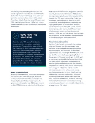 153
Finland’s key instruments for partnership and civil
society engagement lies on Society’s Commitment to
Sustainable Development, through which actors take
part in the promotion of one or more SDGs, both in
Finland and globally. According to the VNR report, over
1,000 organizations and almost 1,500 private citizens
have already made concrete commitments to sustainable
development.
Means of implementation
According to the VNR report, sustainable development
has been included in Finland’s budget. Moreover,
country level implementation has been costed and
the country has identified sources of finance. The
government estimates the total 2020 budget amounts
to about 57.7 billion euros, and refers to funding from
the European Union Framework Programme to finance
research, development and innovation (RDI) activities
focusing on solving challenges related to sustainability.
Moreover, the VNR report mentions that Finland has
emphasised mainstreaming the SDGs for the 2021-
2017 financial period programming. Technology and
capacity development are recognized as means of
overall implementation of the 2030 Agenda. In terms
of international public finance, the VNR report refers
to Finland’s contributions to official development
assistance (ODA), and lists international financing, trade
and partnerships as effective means of implementation
for both developing and developed countries.
Measurement and reporting
Statistics Finland aims to continuously improve data
collection. Moreover, new data sources and proxy
indicators, as well as data produced by international
development work, will continue to be explored as
supplementary data, according to the VNR report, which
also identifies future challenges regarding further
disaggregation of the data. According to the VNR report,
an assessment conducted by the National Audit Office
concluded that the Government Annual Reports on
the 2030 Agenda implementation have both provided a
comprehensive summary of the policies and measures
taken every year, and acted as publicly available
information sources on the achievements around
sustainable development. In terms of VNR reporting,
the VNR report mentions that Finland is committed
to reporting to the United Nations every four to five
years. For this 2020 VNR report, in addition to existing
mechanisms for stakeholder participation, including
consultation, stakeholders were invited to independently
write parts of the VNR report.
GOOD PRACTICE
SPOTLIGHT
According to the VNR report, Finland’s cities
conduct extensive work around sustainable
development. For example, the region of Åland
has integrated the SDGs into core strategies, and
many cities and municipalities are developing
plans to promote the SDGs. A good practice
arising in terms of localization is the presentation
of Voluntary Local Reviews (VLRs). For example,
the cities of Helsinki, Espoo, and Turku have
prepared such reports in 2019 and 2020, and
should be followed by other cities in the future.
 