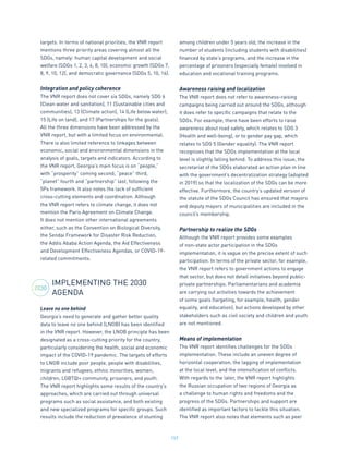 157
targets. In terms of national priorities, the VNR report
mentions three priority areas covering almost all the
SDGs, namely: human capital development and social
welfare (SDGs 1, 2, 3, 4, 8, 10), economic growth (SDGs 7,
8, 9, 10, 12), and democratic governance (SDGs 5, 10, 16).
Integration and policy coherence
The VNR report does not cover six SDGs, namely SDG 6
(Clean water and sanitation), 11 (Sustainable cities and
communities), 13 (Climate action), 14 (Life below water),
15 (Life on land), and 17 (Partnerships for the goals).
All the three dimensions have been addressed by the
VNR report, but with a limited focus on environmental.
There is also limited reference to linkages between
economic, social and environmental dimensions in the
analysis of goals, targets and indicators. According to
the VNR report, Georgia’s main focus is on “people,”
with “prosperity” coming second, “peace” third,
“planet” fourth and “partnership” last, following the
5Ps framework. It also notes the lack of sufficient
cross-cutting elements and coordination. Although
the VNR report refers to climate change, it does not
mention the Paris Agreement on Climate Change.
It does not mention other international agreements
either, such as the Convention on Biological Diversity,
the Sendai Framework for Disaster Risk Reduction,
the Addis Ababa Action Agenda, the Aid Effectiveness
and Development Effectiveness Agendas, or COVID-19-
related commitments.
IMPLEMENTING THE 2030
AGENDA
Leave no one behind
Georgia’s need to generate and gather better quality
data to leave no one behind (LNOB) has been identified
in the VNR report. However, the LNOB principle has been
designated as a cross-cutting priority for the country,
particularly considering the health, social and economic
impact of the COVID-19 pandemic. The targets of efforts
to LNOB include poor people, people with disabilities,
migrants and refugees, ethnic minorities, women,
children, LGBTQI+ community, prisoners, and youth.
The VNR report highlights some results of the country’s
approaches, which are carried out through universal
programs such as social assistance, and both existing
and new specialized programs for specific groups. Such
results include the reduction of prevalence of stunting
among children under 5 years old, the increase in the
number of students (including students with disabilities)
financed by state’s programs, and the increase in the
percentage of prisoners (especially female) involved in
education and vocational training programs.
Awareness raising and localization
The VNR report does not refer to awareness-raising
campaigns being carried out around the SDGs, although
it does refer to specific campaigns that relate to the
SDGs. For example, there have been efforts to raise
awareness about road safety, which relates to SDG 3
(Health and well-being), or to gender pay gap, which
relates to SDG 5 (Gender equality). The VNR report
recognizes that the SDGs implementation at the local
level is slightly falling behind. To address this issue, the
secretariat of the SDGs elaborated an action plan in line
with the government’s decentralization strategy (adopted
in 2019) so that the localization of the SDGs can be more
effective. Furthermore, the country’s updated version of
the statute of the SDGs Council has ensured that mayors
and deputy mayors of municipalities are included in the
council’s membership.
Partnership to realize the SDGs
Although the VNR report provides some examples
of non-state actor participation in the SDGs
implementation, it is vague on the precise extent of such
participation. In terms of the private sector, for example,
the VNR report refers to government actions to engage
that sector, but does not detail initiatives beyond public-
private partnerships. Parliamentarians and academia
are carrying out activities towards the achievement
of some goals (targeting, for example, health, gender
equality, and education), but actions developed by other
stakeholders such as civil society and children and youth
are not mentioned.
Means of implementation
The VNR report identifies challenges for the SDGs
implementation. These include an uneven degree of
horizontal cooperation, the lagging of implementation
at the local level, and the intensification of conflicts.
With regards to the later, the VNR report highlights
the Russian occupation of two regions of Georgia as
a challenge to human rights and freedoms and the
progress of the SDGs. Partnerships and support are
identified as important factors to tackle this situation.
The VNR report also notes that elements such as peer
2030
 
