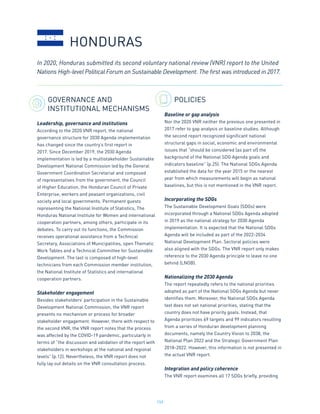 159
GOVERNANCE AND
INSTITUTIONAL MECHANISMS
Leadership, governance and institutions
According to the 2020 VNR report, the national
governance structure for 2030 Agenda implementation
has changed since the country’s first report in
2017. Since December 2019, the 2030 Agenda
implementation is led by a multistakeholder Sustainable
Development National Commission led by the General
Government Coordination Secretariat and composed
of representatives from the government, the Council
of Higher Education, the Honduran Council of Private
Enterprise, workers and peasant organizations, civil
society and local governments. Permanent guests
representing the National Institute of Statistics, The
Honduras National Institute for Women and international
cooperation partners, among others, participate in its
debates. To carry out its functions, the Commission
receives operational assistance from a Technical
Secretary, Associations of Municipalities, open Thematic
Work Tables and a Technical Committee for Sustainable
Development. The last is composed of high-level
technicians from each Commission member institution,
the National Institute of Statistics and international
cooperation partners.
Stakeholder engagement
Besides stakeholders’ participation in the Sustainable
Development National Commission, the VNR report
presents no mechanism or process for broader
stakeholder engagement. However, there with respect to
the second VNR, the VNR report notes that the process
was affected by the COVID-19 pandemic, particularly in
terms of “the discussion and validation of the report with
stakeholders in workshops at the national and regional
levels” (p.12). Nevertheless, the VNR report does not
fully lay out details on the VNR consultation process.
POLICIES
Baseline or gap analysis
Nor the 2020 VNR neither the previous one presented in
2017 refer to gap analysis or baseline studies. Although
the second report recognized significant national
structural gaps in social, economic and environmental
issues that “should be considered [as part of] the
background of the National SDG Agenda goals and
indicators baseline” (p.25). The National SDGs Agenda
established the data for the year 2015 or the nearest
year from which measurements will begin as national
baselines, but this is not mentioned in the VNR report.
Incorporating the SDGs
The Sustainable Development Goals (SDGs) were
incorporated through a National SDGs Agenda adopted
in 2019 as the national strategy for 2030 Agenda
implementation. It is expected that the National SDGs
Agenda will be included as part of the 2022-2034
National Development Plan. Sectoral policies were
also aligned with the SDGs. The VNR report only makes
reference to the 2030 Agenda principle to leave no one
behind (LNOB).
Nationalizing the 2030 Agenda
The report repeatedly refers to the national priorities
adopted as part of the National SDGs Agenda but never
identifies them. Moreover, the National SDGs Agenda
text does not set national priorities, stating that the
country does not have priority goals. Instead, that
Agenda prioritizes 69 targets and 99 indicators resulting
from a series of Honduran development planning
documents, namely the Country Vision to 2038, the
National Plan 2022 and the Strategic Government Plan
2018-2022. However, this information is not presented in
the actual VNR report.
Integration and policy coherence
The VNR report examines all 17 SDGs briefly, providing
In 2020, Honduras submitted its second voluntary national review (VNR) report to the United
Nations High-level Political Forum on Sustainable Development. The first was introduced in 2017.
HONDURAS
 