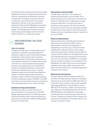 160
limited details. While it addresses the three sustainable
development dimensions, emphasizing environmental
elements, links between the dimensions are barely
included under the analysis of each goal. There are
no references to policy coherence for sustainable
development, and none of the main international
agreements linked with the 2030 Agenda are explicitly
mentioned such as the Paris Agreement on Climate
Change. The 2020 VNR report includes information
on the impacts and challenges that result from the
COVID-19 pandemic in a stand-alone chapter.
IMPLEMENTING THE 2030
AGENDA
Leave no one behind
Throughout the VNR report, the following groups are
mentioned as vulnerable: the elderly, people with
disabilities, indigenous and afro-descendants peoples,
households in extreme poverty, women and girls.
Disaggregated data for these groups, and women, are
rarely available. Nevertheless, the VNR report includes
information on universal and specialized programs
focused on vulnerable groups such as the National
Program for Employment Generation and Economic
Growth that assists the private sector in creating
employment opportunities and the Poverty Reduction
Program oriented to provide health and food self-
production support to families living under the poverty
line. When analyzing the impacts of COVID-19, the VNR
report does not include specific measures to protect the
most vulnerable groups from the impacts identified.
Awareness raising and localization
The VNR report does not provide information on
government efforts to raise awareness of the 2030
Agenda. Regarding localization, the VNR report states
that efforts have been made in partnership with local
governments to implement the National SDGs Agenda
but does not identify them.
Partnership to realize the SDGs
The VNR report’s text refers to the relevance of
establishing partnerships to reach the SDGs, but no
specific description of non-state actors’ contributions to
that end is made. Mentions of stakeholders are vague,
noting the importance of non-state actors but not
providing concrete examples. The only concrete work
with partners outlined in the text is the support provided
by the Economic Commission for Latin America and the
Caribbean and the United Nations System in Honduras to
carry out the VNR.
Means of implementation
Capacity development, technology, and international
public finance are referred to as SDGs’ means of
implementation. National public expenditure is
highlighted as the primary source of finance for SDG
implementation. Systemic issues are also included,
namely the impacts of the increase in external debt, the
recessive effects of COVID-19 on the global economy and
the foreseeable difficulty in accessing external financial
resources. The implications of COVID-19 are considered
a threat to Honduras’ progress since the adoption of the
2030 Agenda. The report notes concerns over progress
regarding a wide range of SDGs relates issues, from
poverty increase and job loss to increased inequality and
a reduction in tax revenue.
Measurement and reporting
Honduras’ National Statistical System provides less
than 30% of the data required to follow up on the global
indicators at the country level. The VNR report does not
include information on plans to improve data availability
and disaggregated data is rarely available across the
VNR report. No reference is made to national reporting
plans. Moreover, the linkage between the 2017 and the
2020 VNR reports is weak. While the second report
includes descriptions of advancements made since the
first one, it makes use of data from 2015, resulting in an
overlap of content between the two reports with no real
narrative of changes in trends.
2030
 