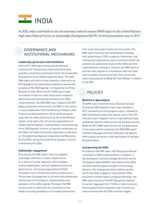 161
GOVERNANCE AND
INSTITUTIONAL MECHANISMS
Leadership, governance and institutions
India’s 2017 VNR report mentioned the National
Institution for Transforming India as the think tank
providing coordination and leadership for the Sustainable
Development Goals (SDGs) implementation. The 2020
VNR report still refers to that institution (referred to as
NITI Aayog) as the nodal body mandated to oversee the
progress of the 2030 Agenda. It is headed by the Prime
Minister of India. While the 2017 VNR report made
no mention of how non-state actors were involved in
governance and institutional mechanism for SDGs
implementation, the 2020 VNR report explains that NITI
Aayog coordinates and monitors the SDGs in the country
in close collaboration with the Ministry of Statistics and
Programme Implementation, which works alongside
state and non-state actors (such as the United Nations
system, think tanks and civil society organizations) in
conducting the adoption, implementation and monitoring
of the 2030 Agenda. In terms of regional coordination on
the SDGs, the Indian Parliament organized a conference
on ‘Strengthening Regional Cooperation and Resources
for the SDGs’ during the South Asian Speakers’ Summit
on Achieving the SDGs.
Stakeholder engagement
According to the VNR report, India has adopted
a paradigm shift from a ‘whole of government’
to ‘a whole of society’ approach, which engages
several stakeholders, such as subnational and local
governments, civil society organizations (CSOs),
volunteers, local communities and the private sector.
The process of engagement is inclusive and collaborative
and focuses on the adoption, implementation and
evaluation of the SDGs agenda. Moreover, the VNR
process itself is understood as a testament to this
whole-of-society paradigm as it included contributions
from multi-level governments and civil society. The
VNR report mentions that consultations including
local governments, CSOs, academia, think tanks, and
international organizations were carried out at both the
national and subnational levels on the SDGs and their
implementation strategies. However, the VNR report is
not clear with regards to consultations with non-state
actors to define national priorities. One civil society
report was prepared by Wada Na Todo Abhiyan in relation
to the VNR.
POLICIES
Baseline or gap analysis
The VNR report mentions that a National Indicator
Framework (NIF) baseline report was released in
2019, followed by its first progress report, released in
2020. According to these two reports, each of the 297
indicators were mapped in terms of periodicity of data
availability, baseline reference period and data sources.
While the 2017 VNR report did not set out gaps based
on the assessments conducted, the 2020 VNR report
mentions data gaps and lists challenges and specific
efforts being carried out in the way forward in the goal-
by-goal analysis.
Incorporating the SDGs
According to the VNR report, NITI Aayog has devised
a strategy for SDGs implementation. In addition, it
has developed a national strategy document named
‘Strategy for New India@75’ that relates to the SDGs
and their related targets throughout the strategic
domains. The strategy document outlines sectors
which have been mapped to meet relevant SDGs
and where transformation is targeted. Moreover, the
VNR report mentions that NITI Aayog has modified
its earlier mapping of the 17 SDGs in order to ensure
that the governments’ programs and initiatives are
interconnected with the SDGs and their targets.
In 2020, India submitted its second voluntary national review (VNR) report to the United Nations
High-level Political Forum on Sustainable Development (HLPF). Its first presentation was in 2017.
INDIA
 